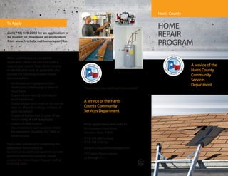 FRONT COVERBACK COVERFRONT COVER
HOME
REPAIR
PROGRAM
“Touching Lives, Building Communities”
Print application and mail to:
8410 Lantern Point Drive
Houston, Texas 77054
(713) 578-2059 phone
(713) 578-2192 fax
www.hrc.hctx.net/homerepair.htm
TTY Users: Please contact
us through 711
Call (713) 578-2059 for an application to
be mailed, or download an application
from www.hrc.hctx.net/homerepair.htm
When submitting your completed
application, please be sure to include a
copy of your current Texas driver’s license
or identification card. As applicable, also
provide the following income related
documentation:
• Verification of Employment Form
• Verification of Mortgage or Deed of
Trust Form
• Copies of your two (2) most recent
bank statements
• Copies of paycheck stubs for the last 60
days for all adult working members of
your household
• Copies of the last two (2) years of tax
returns only if self employed
• Copies of other income
documentation, such as award letters
for retirement, disability, SSI, TANF, or
other income
If you need assistance in completing the
application found online at
www.hrc.hctx.net/homerepair.htm or have
questions about this program, please
contact the Home Repair Program staff at
(713) 578-2059
To Apply
Harris County
A service of the
Harris County
Community
Services
Department
A service of the Harris
County Community
Services Department
 