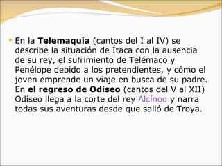 En la  Telemaquia  (cantos del I al IV) se describe la situación de Ítaca con la ausencia de su rey, el sufrimiento de Telémaco y Penélope debido a los pretendientes, y cómo el joven emprende un viaje en busca de su padre. En  el regreso de Odiseo  (cantos del V al XII) Odiseo llega a la corte del rey  Alcínoo  y narra todas sus aventuras desde que salió de Troya. 