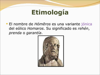 Etimología El nombre de  Hómēros  es una variante  jónica  del eólico  Homaros . Su significado es  rehén ,  prenda  o  garantía .  