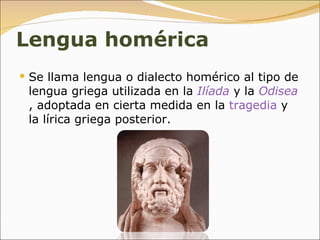 Lengua homérica Se llama lengua o dialecto homérico al tipo de lengua griega utilizada en la  Ilíada  y la  Odisea , adoptada en cierta medida en la  tragedia  y la lírica griega posterior. 