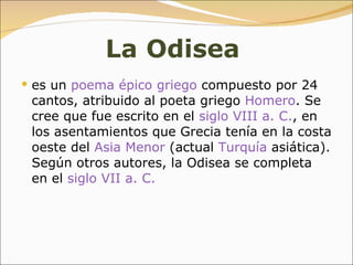 La   Odisea   es un  poema épico   griego  compuesto por 24 cantos, atribuido al poeta griego  Homero . Se cree que fue escrito en el  siglo VIII a. C. , en los asentamientos que Grecia tenía en la costa oeste del  Asia Menor  (actual  Turquía  asiática). Según otros autores, la Odisea se completa en el  siglo VII a. C.   