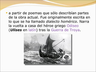 a partir de poemas que sólo describían partes de la obra actual. Fue originalmente escrita en lo que se ha llamado  dialecto homérico . Narra la vuelta a casa del héroe griego  Odiseo  ( Ulises  en  latín ) tras la  Guerra de Troya .  
