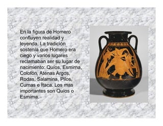 En la figura de Homero
confluyen realidad y
leyenda. La tradición
sostenía que Homero era
ciego y varios lugares
reclamaban ser su lugar de
nacimiento: Quíos, Esmirna,
Colofón, Atenas Argos,
Rodas, Salamina, Pilos,
Cumas e Ítaca. Los mas
importantes son Quíos o
Esmima.
 