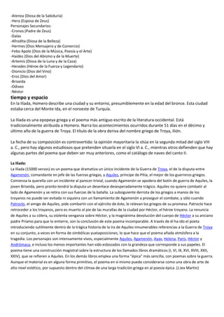 -Atenea (Diosa de la Sabiduría)
-Hera (Esposa de Zeus)
Personajes Secundarios:
-Cronos (Padre de Zeus)
-Dalas
-Afrodita (Diosa de la Belleza)
-Hermes (Dios Mensajero y de Comercio)
-Febo Apolo (Dios de la Música, Poesía y el Arte)
-Haides (Dios del Abismo y de la Muerte)
-Artemis (Diosa de la Luna y de la Caza)
-Herades (Héroe de la Fuerza y Legendario)
-Dionicio (Dios del Vino)
-Eros (Dios del Amor)
-Briseida
-Odiseo
-Néstor
tiempo y espacio
En la Ilíada, Homero describe una ciudad y su entorno, presumiblemente en la edad del bronce. Esta ciudad
estaba cerca del Monte Ida, en el noroeste de Turquía.
La Ilíada es una epopeya griega y el poema más antiguo escrito de la literatura occidental. Está
tradicionalmente atribuida a Homero. Narra los acontecimientos ocurridos durante 51 días en el décimo y
último año de la guerra de Troya. El título de la obra deriva del nombre griego de Troya, Ιlión.
La fecha de su composición es controvertida: la opinión mayoritaria la sitúa en la segunda mitad del siglo VIII
a. C., pero hay algunos estudiosos que pretenden situarla en el siglo VI a. C., mientras otros defienden que hay
algunas partes del poema que deben ser muy anteriores, como el catálogo de naves del canto II.
La Ilíada:
La Ilíada (15000 versos) es un poema que dramatiza un único incidente de la Guerra de Troya, el de la disputa entre
Agamenón, comandante en jefe de las fuerzas griegas, y Aquiles, príncipe de Pitia, el mejor de los guerreros griegos.
Comienza la querella con un incidente al parecer trivial, cuando Agamenón se apodera del botín de guerra de Aquiles, la
joven Briseida, pero pronto tendrá la disputa un desenlace desesperadamente trágico. Aquiles no quiere combatir al
lado de Agamenón y se retira con sus fuerzas de la batalla. La subsiguiente derrota de los griegos a manos de los
troyanos no puede ser evitada ni siquiera con un llamamiento de Agamenón a proseguir el combate, y sólo cuando
Patroclo, el amigo de Aquiles, pide combartir con el ejército de éste, le relevan los griegos de su promesa. Patroclo hace
retroceder a los troyanos, pero es muerto al pie de las murallas de la ciudad por Héctor, el héroe troyano. La renuncia
de Aquiles a su cólera, su violenta venganza sobre Héctor, y la magnánima devolución del cuerpo de Héctor a su anciano
padre Príamo para que lo entierre, son la conclusión de este poema incomparable. A través de él ha ido el poeta
introduciendo sutilmente dentro de la trágica historia de la ira de Aquiles innumerables referencias a la Guerra de Troya
en su conjunto, a veces en forma de simbólicas yuxtaposiciones, lo que hace que el poema añada atmósfera a la
tragedia. Los personajes son intensamente vivos, especialmente Aquiles, Agamenón, Ayax, Helena, Paris, Héctor y
Andrómaca, e incluso los menos importantes han sido esbozados con la grandeza que corresponde a sus papeles. El
poema tiene una construcción magistral sobre la estructura de los llamados libros dramáticos (I, VI, IX, XVI, XVIII, XXII,
XXIV), que se refieren a Aquiles. En los demás libros emplea una forma "épica" más sencilla, con poemas sobre la guerra.
Aunque el material es en alguna forma primitivo, el poema en sí mismo puede considerarse como una obra de arte de
alto nivel estético, por supuesto dentro del clímax de una larga tradición griega en al poesía épica. (J.Jex Martin)
 