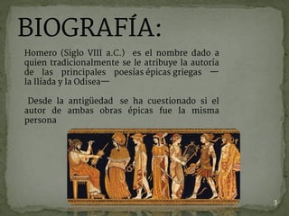 BIOGRAFÍA:
Homero (Siglo VIII a.C.) es el nombre dado a
quien tradicionalmente se le atribuye la autoría
de las principales poesías épicas griegas —
la Ilíada y la Odisea—
Desde la antigüedad  se ha cuestionado si el
autor de ambas obras épicas fue la misma
persona
3
 