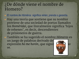 ● El nombre de Hómēros significa rehén, prenda o garantía.
● Hay una teoría que sostiene que su nombre
proviene de una sociedad de poetas llamados
los Homēridai, que literalmente significa ‘hijos
de rehenes’, es decir, descendientes
de prisioneros de guerra.
● También se ha sugerido el nombre Hómeros es
un juego de palabras derivado de la
expresión ho me horón, que significa el que no
ve.
¿De dónde viene el nombre de
Homero?
4
 