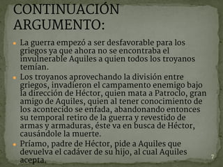 ● La guerra empezó a ser desfavorable para los
griegos ya que ahora no se encontraba el
invulnerable Aquiles a quien todos los troyanos
temían.
● Los troyanos aprovechando la división entre
griegos, invadieron el campamento enemigo bajo
la dirección de Héctor, quien mata a Patroclo, gran
amigo de Aquiles, quien al tener conocimiento de
los acontecido se enfada, abandonando entonces
su temporal retiro de la guerra y revestido de
armas y armaduras, éste va en busca de Héctor,
causándole la muerte.
● Príamo, padre de Héctor, pide a Aquiles que
devuelva el cadáver de su hijo, al cual Aquiles
acepta.
7
CONTINUACIÓN
ARGUMENTO:
 