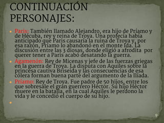 ● Paris: También llamado Alejandro, era hijo de Príamo y
de Hécuba, rey y reina de Troya. Una profecía había
anticipado que Paris causaría la ruina de Troya y, por
esa razón, Príamo lo abandonó en el monte Ida. La
discusión entre las 3 diosas, donde eligió a afrodita por
querer tener a Paris acabó desatando la guerra.
● Agamenón: Rey de Micenas y jefe de las fuerzas griegas
en la guerra de Troya. La disputa con Aquiles sobre la
princesa cautiva Briseida y las consecuencias de esa
cólera forman buena parte del argumento de la Ilíada.
● Príamo: Rey de Troya. Fue padre de 50 hijos, entre los
que sobresale el gran guerrero Héctor. Su hijo Héctor
muere en la batalla, en la cual Aquiles le perdono la
vida y le concedió el cuerpo de su hijo.
●  
9
CONTINUACIÓN
PERSONAJES:
 
