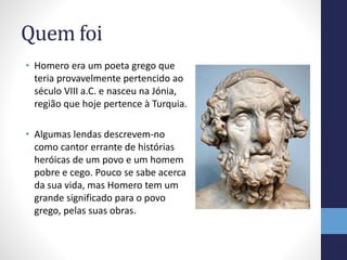 Quem foi
• Homero era um poeta grego que
teria provavelmente pertencido ao
século VIII a.C. e nasceu na Jónia,
região que hoje pertence à Turquia.
• Algumas lendas descrevem-no
como cantor errante de histórias
heróicas de um povo e um homem
pobre e cego. Pouco se sabe acerca
da sua vida, mas Homero tem um
grande significado para o povo
grego, pelas suas obras.
 