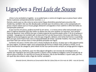 Ligações a Frei Luís de Sousa
«Esta é uma verdadeira tragédia - se as pode haver, e como só imagino que as possa haver sobre
factos e pessoas comparativamente recentes. [...]
Demais, posto que eu não creia no verso como língua dramática possível para assuntos tão
modernos, também não sou tão desabusado contudo que me atreva a dar a uma composição em
prosa o título solene que as musas gregas deixaram consagrado à mais sublime e difícil de todas as
composições poéticas.
O que escrevi em prosa, pudera escrevê-lo em verso; - e o nosso verso solto está provado que é
dócil e ingénuo bastante para dar todos os efeitos de arte sem quebrar na natureza. mas sempre
havia de aparecer mais artifício do que a índole especial do assunto podia sofrer. E di-lo-ei porque é
verdade - repugnava-me também pôr na boca de Frei Luís de Sousa outro ritmo que não fosse o da
elegante prosa portuguesa que ele, mais do que ninguém, deduziu com tanta harmonia e suavidade.
Bem sei que assim ficará mais clara a impossibilidade de imitar o grande modelo; mas antes isso, do
que fazer falar por versos meus o mais perfeito prosador da língua.
Contento-me para a minha obra com o título modesto de drama; só peço que a não julguem pelas
leis que regem, ou devem reger, essa composição de forma e índole nova; porque a minha, se na
forma desmerece da categoria, pela índole há-de ficar pertencendo sempre ao antigo género trágico.
[...]
Escuso dizer-vos, Senhores, que me não julguei obrigado a ser escravo da cronologia nem a
rejeitar por impróprio da cena tudo quanto a severa crítica moderna indigitou como arriscado de se
apurar para a história. Eu sacrifico às musas de Homero, não às de Heródoto: e quem sabe, por fim,
em qual dos dois altares arde o fogo de melhor verdade!»
Almeida Garrett, Memória ao Conservatório Real de Lisboa (lida em 6 de maio de 1843 - nota de Garrett)
 