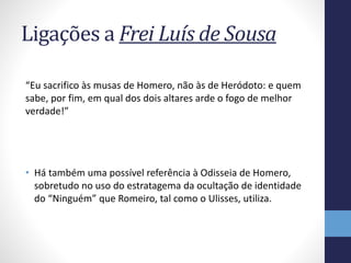Ligações a Frei Luís de Sousa
“Eu sacrifico às musas de Homero, não às de Heródoto: e quem
sabe, por fim, em qual dos dois altares arde o fogo de melhor
verdade!”
• Há também uma possível referência à Odisseia de Homero,
sobretudo no uso do estratagema da ocultação de identidade
do “Ninguém” que Romeiro, tal como o Ulisses, utiliza.
 