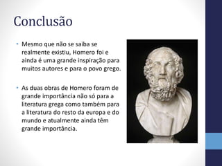 Conclusão
• Mesmo que não se saiba se
realmente existiu, Homero foi e
ainda é uma grande inspiração para
muitos autores e para o povo grego.
• As duas obras de Homero foram de
grande importância não só para a
literatura grega como também para
a literatura do resto da europa e do
mundo e atualmente ainda têm
grande importância.
 