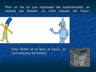 Pero un día en que regresaba del supermercado, es raptada por Bender, un robot pesado del futuro. Este Robot se la lleva al futuro, en una máquina del tiempo. 