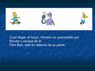 Cuan llegan al futuro, Homero es sorprendido por Bender y escapa de él. Pero Bart, sale en defensa de su padre. 