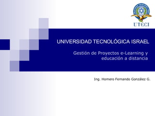 UNIVERSIDAD TECNOLÓGICA ISRAEL Gestión de Proyectos e-Learning y educación a distancia Ing. Homero Fernando González G. 
