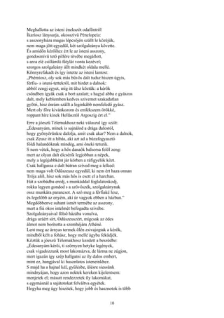 10
Meghallotta az isteni énekszót odaföntről
Íkariosz lánysarja, okosszivü Pénelopeia:
s asszonyháza magas lépcsőjén szállt le közéjük,
nem maga jött egyedül, két szolgaleánya követte.
És amidőn kérőihez ért le az isteni asszony,
gondosmívü tető pillére tövébe megállott,
s arca elé csillámló fátylát vonta kezével;
szorgos szolgaleány állt mindkét oldala mellé.
Könnyrefakadt és így intette az isteni lantost:
„Phémiosz, oly sok más bűvös dalt tudsz hiszen úgyis,
férfiu- s isteni-tettekről, mit hirdet a dalnok:
abból zengj egyet, míg itt ülsz köztük: a kérők
csöndben igyák csak a bort azalatt; s hagyd abba e gyászos
dalt, mely keblemben kedves szivemet szakadatlan
gyötri, hisz énrám szállt a leginkább nemfeledő gyász.
Mert oly főre kivánkozom és emlékszem örökké,
roppant híre kinek Hellásztól Argoszig ért el.”
Erre a jóeszü Télemakhosz neki válaszul így szólt:
„Édesanyám, minek is sajnálod a drága dalostól,
hogy gyönyörünkre dalolja, amit csak akar? Nem a dalnok,
csak Zeusz itt a hibás, aki azt ad a búzafogyasztó
földi halandóknak mindég, ami őneki tetszik.
S nem vétek, hogy a hős danaók balsorsa felől zeng:
mert az olyan dalt dícsérik legjobban a népek,
mely a legújabbként jár körben a ráfigyelők közt.
Csak hallgassa e dalt bátran szíved meg a lelked:
nem maga volt Odüszeusz egyedül, ki nem ért haza onnan
Trója alól, hisz sok más hős is esett el a harcban.
Hát a szobádba eredj, s munkáddal foglalatoskodj,
rokka legyen gondod s a szövőszék, szolgaleánynak
ossz munkára parancsot. A szó meg a férfiaké lesz,
és legelőbb az enyém, aki úr vagyok ebben a házban.”
Megdöbbenve suhant ismét termébe az asszony,
mert a fiú okos intelmét befogadta szivébe.
Szolgaleányaival fölső házába vonulva,
drága uráért sírt, Odüszeuszért, mígcsak az édes
álmot nem boritotta a szemhéjára Athéné.
Lent meg az árnyas termek ölén zsivajogtak a kérők,
mindből kélt a fohász, hogy mellé ágyba feküdjék.
Köztük a jóeszü Télemakhosz kezdett a beszédbe:
„Édesanyám kérői, ti szörnyen hetyke legények,
csak vigadozzunk most lakomázva, de lárma ne zúgjon,
mert igazán így szép hallgatni az íly dalos embert,
mint ez, hangjával ki hasonlatos isteneinkhez.
S majd ha a hajnal kél, gyűlésbe, ülésre siessünk
mindnyájan, hogy azon nektek kereken kijelentsem:
menjetek el; másutt rendezzetek íly lakomákat,
s egymásnál a sajátotokat felváltva egyétek.
Hogyha meg úgy hiszitek, hogy jobb és hasznotok is több
 