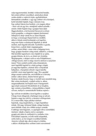 100
szép nagytermetüek, hordtak violásszinü bundát;
hát ezeket jólfont vesszőkkel, amelyeken álmát
szokta aludni a vadszivü órjás, egybekötöttem
hármanként csöndben: s egy-egy embert vitt a középső,
kettő kétoldalt lépdelt, hogy a társaim óvja.
Egy embert három kos hordott; s én magam ekkor
- mert volt ott egy kos, mindjénél sokkal erősebb -
ennek a hátát fogtam meg s gyapjas hasa alján
függeszkedtem, a két kezemet becsavarva erősen
isteni gyapjába, s csüngtem roppant türelemmel.
Sóhajtozva ekép vártuk be az isteni Hajnalt;
és hogy a rózsásujjú Hajnal kélt ki a ködből,
akkor a hímek mind kirohantak a jó legelőre,
meg nem fejten a nőstények bégettek az aklok
mellett, mert tőgyük kifeszült. Gyötrődve a gazda,
kínjai közt, a juhok hátát végigtapogatta
sorban, amint álltak: s nem vette a balgatag észre,
hogy gyapjas hasukon csüng mind, odakötve, a társam.
Hát közülük legutolszor a kos lépdelt ki az ajtón,
gyapja lehúzta, de én is, az elmés terv kisütője.
Megtapogatta, s eképen szólt az erős Polüphémosz:
»Drága kosom, mért is mégy most ki utolszor a nyáj közt
innen? Nem szoktál ezelőtt soha elmaradozni,
mert legelőbb legeled le a rétek gyönge virágát,
jó nagyokat lépdelsz, elsőnek futsz a folyóknak
habjaihoz, s hazajönni először vágyol akolba
estefelé: most meg legutolsó vagy. De a gazdád
drága szemét szánod tán, mit kidöfött az a hitvány
ember s átkos társai, elmém borral igázva:
Senkise; ámde hiszem, hogy a vészből nem menekül meg.
Bár velem érezhetnél, s tudnál szólni is, akkor
megmondhatnád, hol bujkál most ő haragomtól:
agyvelejét szanaszét fröcskölném itt az üregben,
úgy verném a küszöbhöz, s könnyebbülne a bajtól
szívem, mellyel e semmirekellő Senkise sujtott.«
Így szólván tovaküldte a kost legelőre a nyájhoz.
S hogy kissé elhagytuk a barlangot meg az udvart,
bujtam a nagy kos alól ki, a társaim is kibogoztam.
És a merevlábú, hájas juhokat sietősen
hajtottuk, meg-megfordulva, s végre hajónkhoz
értünk. Ott nagy örömmel láttak a drága barátok,
mert túléltük a bajt; de a többit nyögve siratták.
Csakhogy nem hagytam, s a jajongást tiltva szemölddel,
intettem: rakják a hajóra sietve a pompás-
gyapjú sok juhot és szálljunk ki a sóshabu vízre.
Fölszálltak szaporán, evezők mellé telepedtek,
sorba leülve, az ősz tengert evezőkkel ütötték.
Annyira voltunk épp, ahová még ér a kiáltás,
s akkor a Küklópszhoz szóltam szúró szavaimmal:
 