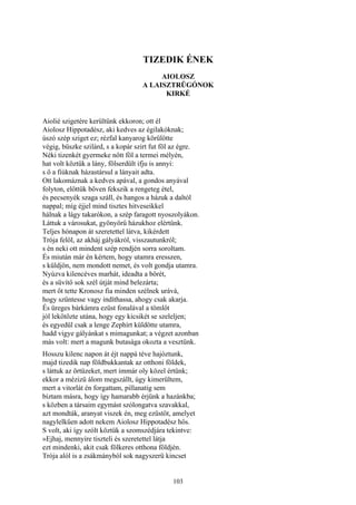 103
TIZEDIK ÉNEK
AIOLOSZ
A LAISZTRÜGÓNOK
KIRKÉ
Aiolié szigetére kerültünk ekkoron; ott él
Aiolosz Hippotadész, aki kedves az égilakóknak;
úszó szép sziget ez; rézfal kanyarog körülötte
végig, büszke szilárd, s a kopár szirt fut föl az égre.
Néki tizenkét gyermeke nőtt föl a termei mélyén,
hat volt köztük a lány, fölserdült ifju is annyi:
s ő a fiúknak házastársul a lányait adta.
Ott lakomáznak a kedves apával, a gondos anyával
folyton, előttük bőven fekszik a rengeteg étel,
és pecsenyék szaga száll, és hangos a házuk a daltól
nappal; míg éjjel mind tisztes hitveseikkel
hálnak a lágy takarókon, a szép faragott nyoszolyákon.
Láttuk a városukat, gyönyörű házukhoz elértünk.
Teljes hónapon át szeretettel látva, kikérdett
Trója felől, az akháj gályákról, visszautunkról;
s én neki ott mindent szép rendjén sorra soroltam.
És miután már én kértem, hogy utamra eresszen,
s küldjön, nem mondott nemet, és volt gondja utamra.
Nyúzva kilencéves marhát, ideadta a bőrét,
és a süvítő sok szél útját mind belezárta;
mert őt tette Kronosz fia minden szélnek urává,
hogy szűntesse vagy indíthassa, ahogy csak akarja.
És üreges bárkámra ezüst fonalával a tömlőt
jól lekötözte utána, hogy egy kicsikét se szeleljen;
és egyedül csak a lenge Zephírt küldötte utamra,
hadd vigye gályánkat s mimagunkat; a végzet azonban
más volt: mert a magunk butasága okozta a vesztünk.
Hosszu kilenc napon át éjt nappá téve hajóztunk,
majd tizedik nap földbukkantak az otthoni földek,
s láttuk az őrtüzeket, mert immár oly közel értünk;
ekkor a mézizü álom megszállt, úgy kimerültem,
mert a vitorlát én forgattam, pillanatig sem
bíztam másra, hogy így hamarabb érjünk a hazánkba;
s közben a társaim egymást szólongatva szavakkal,
azt mondták, aranyat viszek én, meg ezüstöt, amelyet
nagylelkűen adott nekem Aiolosz Hippotadész hős.
S volt, aki így szólt köztük a szomszédjára tekintve:
»Ejhaj, mennyire tiszteli és szeretettel látja
ezt mindenki, akit csak fölkeres otthona földjén.
Trója alól is a zsákmányból sok nagyszerü kincset
 