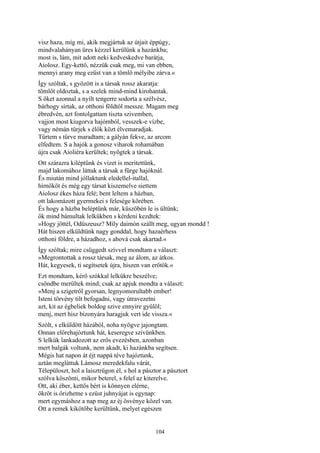 104
visz haza, míg mi, akik megjártuk az útjait éppúgy,
mindvalahányan üres kézzel kerülünk a hazánkba;
most is, lám, mit adott neki kedveskedve barátja,
Aiolosz. Egy-kettő, nézzük csak meg, mi van ebben,
mennyi arany meg ezüst van a tömlő mélyibe zárva.«
Így szóltak, s győzött is a társak rossz akaratja:
tömlőt oldoztak, s a szelek mind-mind kirohantak.
S őket azonnal a nyílt tengerre sodorta a szélvész,
bárhogy sírtak, az otthoni földtől messze. Magam meg
ébredvén, azt fontolgattam tiszta szivemben,
vajjon most kiugorva hajómból, vesszek-e vízbe,
vagy némán tűrjek s élők közt élvemaradjak.
Tűrtem s tűrve maradtam; a gályán fekve, az arcom
elfedtem. S a hajók a gonosz viharok rohamában
újra csak Aioliéra kerültek; nyögtek a társak.
Ott szárazra kiléptünk és vizet is meritettünk,
majd lakomához láttak a társak a fürge hajóknál.
És miután mind jóllaktunk eledellel-itallal,
hírnököt és még egy társat kiszemelve siettem
Aiolosz ékes háza felé; bent leltem a házban,
ott lakomázott gyermekei s felesége körében.
És hogy a házba beléptünk már, küszöbén le is ültünk;
ők mind bámultak lelkükben s kérdeni kezdtek:
»Hogy jöttél, Odüszeusz? Míly daimón szállt meg, ugyan mondd !
Hát hiszen elküldtünk nagy gonddal, hogy hazaérhess
otthoni földre, a házadhoz, s ahová csak akartad.«
Így szóltak; mire csüggedt szívvel mondtam a választ:
»Megrontottak a rossz társak, meg az álom, az átkos.
Hát, kegyesek, ti segítsetek újra, hiszen van erőtök.«
Ezt mondtam, kérő szókkal lelkükre beszélve;
csöndbe merültek mind; csak az apjuk mondta a választ:
»Menj a szigetről gyorsan, legnyomorultabb ember!
Isteni törvény tilt befogadni, vagy útravezetni
azt, kit az égbeliek boldog szive ennyire gyűlöl;
menj, mert hisz bizonyára haragjuk vert ide vissza.«
Szólt, s elküldött házából, noha nyögve jajongtam.
Onnan előrehajóztunk hát, keseregve szivünkben.
S lelkük lankadozott az erős evezésben, azonban
mert balgák voltunk, nem akadt, ki hazánkba segítsen.
Mégis hat napon át éjt nappá téve hajóztunk,
aztán megláttuk Lámosz meredekfalu várát,
Télepüloszt, hol a laisztrügon él, s hol a pásztor a pásztort
szólva köszönti, mikor beterel, s felel az kiterelve.
Ott, aki éber, kettős bért is könnyen elérne,
ökröt is őrizhetne s ezüst juhnyájat is egynap:
mert egymáshoz a nap meg az éj ösvénye közel van.
Ott a remek kikötőbe kerültünk, melyet egészen
 