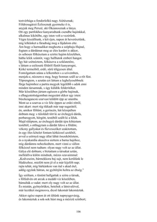 106
testvérhúga a fondorlelkü nagy Aiétésznak;
Földresugárzó Éeliosznak gyermeke ő is,
anyjuk meg Perszé, aki Ókeanosznak a lánya.
Ott egy partfokhoz kanyarodtunk csendbe hajónkkal,
alkalmas kikötőbe, egy isten volt a vezérünk.
Végre kiszálltunk, s két éjen, napon át heverésztünk,
míg lelkünket a fáradtság meg a fájdalom ette.
Ám hogy a harmadikat meghozta a széphaju Hajnal,
fogtam a dárdámat meg az éles kardot is akkor,
és sebesen fölkúsztam a szirtre hajóm közelében,
hátha lelek szántót, vagy hallhatok emberi hangot.
Így hát szétnéztem, felkúszva a sziklatetőre,
s láttam a szélesutú földről füstöt kanyarogni,
Kirké termeiből, erdő, sürü tölgyesen által.
Fontolgattam utána a lelkemben s a szivemben,
menjek-e, nézzem-e meg, hogy honnan száll az a rőt füst.
Töprengtem, s azután ezt láttam a leghelyesebbnek:
fürge hajómhoz a partra megyek legelőbb s adok enni
minden társamnak, s úgy küldök felderitőket.
Már közelében jártam egészen a görbe hajónak,
s elhagyatottságomban megszánt ekkor egy isten:
büszkeagancsú szarvast küldött épp az utamba.
Ment az a szarvas a víz fele éppen az erdei rétről,
inni akart: mert rég tikkadt már nap sugarától;
én, amikor föltűnt, a gerincén, hát közepében
dobtam meg: s túloldalt tört ki az érchegyü dárda,
porbarogyott, hörgött, testéből szállt ki a lélek.
Majd ráléptem, az érchegyü dárdát újra kihúztam
testéből, s otthagytam a dárdát fekve a földön;
vékony gallyakat és fűzvesszőket szakitottam,
és egy öles kötelet fontam kétkézzel azokból,
avval a szörnyü nagy állat lábát összekötöztem,
és a nyakamba akasztva siettem a barna hajóhoz,
míg dárdámra nehezkedtem, mert vinni a vállon
félkézzel nem tudtam: olyan nagy volt az az állat.
Gálya elé dobtam; s bíztattam a társakat aztán,
melléállva külön mindnek, mézes szavaimmal:
„Kedveseim, bármekkora baj sujt, nem kerülünk le
Hádészhoz, mielőtt nem jő el a már kijelölt nap;
rajta tehát, míg bárkánkon van ital s akad étel,
addig együnk bátran, ne gyötörjön holtra az éhség.”
Így szóltam, s tüstént hallgattak a szóra a társak,
s fölfedvén ott arcuk a meddő víz közelében,
bámulták a vadat: mert oly nagy volt az az állat.
És miután, gyönyörükre, beteltek a látnivalóval,
már kezüket megmosva, dicső lakomát lakomáztak.
Akkor egész napon át ott ültünk napnyugovásig,
és lakomáztuk a sok-sok húst meg a mézizü színbort;
 