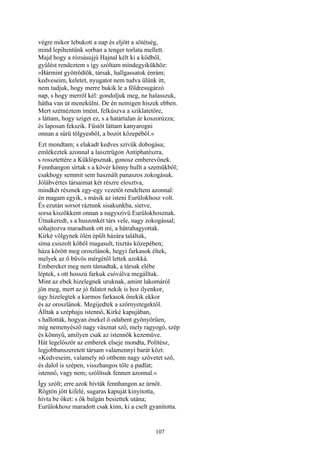 107
végre mikor lebukott a nap és eljött a sötétség,
mind lepihentünk sorban a tenger torlata mellett.
Majd hogy a rózsásujjú Hajnal kélt ki a ködből,
gyűlést rendeztem s így szóltam mindegyikükhöz:
»Bármint gyötrődtök, társak, hallgassatok énrám;
kedveseim, keletet, nyugatot nem tudva ülünk itt,
nem tudjuk, hogy merre bukik le a földresugárzó
nap, s hogy merről kél: gondoljuk meg, ne halasszuk,
hátha van út menekülni. De én nemigen hiszek ebben.
Mert szétnéztem imént, felkúszva a sziklatetőre,
s láttam, hogy sziget ez, s a határtalan ár koszorúzza;
és laposan fekszik. Füstöt láttam kanyarogni
onnan a sűrű tölgyesből, a bozót közepéből.«
Ezt mondtam; s elakadt kedves szívük dobogása;
emlékeztek azonnal a laisztrügon Antiphatészra,
s rossztettére a Küklópsznak, gonosz emberevőnek.
Fennhangon sírtak s a kövér könny hullt a szemükből;
csakhogy semmit sem használt panaszos zokogásuk.
Jólábvértes társaimat két részre elosztva,
mindkét résznek egy-egy vezetőt rendeltem azonnal:
én magam egyik, s másik az isteni Eurülokhosz volt.
És ezután sorsot ráztunk sisakunkba, sietve,
sorsa kiszökkent onnan a nagyszivü Eurülokhosznak.
Útnakeredt, s a huszonkét társ vele, nagy zokogással;
sóhajtozva maradtunk ott mi, a hátrahagyottak.
Kirké völgynek ölén épült házára találtak,
síma csiszolt kőből magasult, tisztás közepében;
háza körött meg oroszlánok, hegyi farkasok éltek,
melyek az ő bűvös mérgétől lettek azokká.
Embereket meg nem támadtak, a társak elébe
léptek, s ott hosszú farkuk csóválva megálltak.
Mint az ebek hizelegnek uruknak, amint lakomáról
jön meg, mert az jó falatot nekik is hoz ilyenkor,
úgy hizelegtek a karmos farkasok őnekik ekkor
és az oroszlánok. Megijedtek a szörnyetegektől.
Álltak a széphaju istennő, Kirké kapujában,
s hallották, hogyan énekel ő odabent gyönyörűen,
míg nemenyésző nagy vásznat sző, mely ragyogó, szép
és könnyű, amilyen csak az istennők kezeműve.
Hát legelőször az emberek elseje mondta, Polítész,
legjobbanszeretett társam valamennyi barát közt:
»Kedveseim, valamely nő ottbenn nagy szövetet sző,
és dalol is szépen, visszhangos tőle a padlat;
istennő, vagy nem; szólítsuk fennen azonnal.«
Így szólt; erre azok hívták fennhangon az úrnőt.
Rögtön jött kifelé, sugaras kapuját kinyitotta,
hívta be őket: s ők balgán besiettek utána;
Eurülokhosz maradott csak kinn, ki a cselt gyanitotta.
 