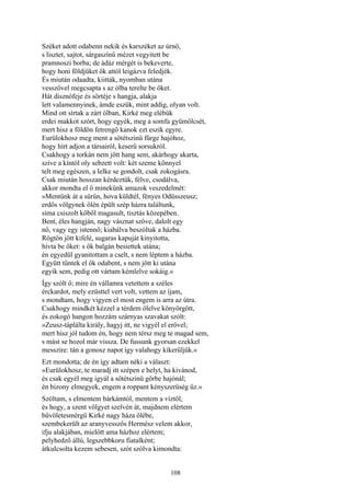 108
Széket adott odabenn nekik és karszéket az úrnő,
s lisztet, sajtot, sárgaszínű mézet vegyitett be
pramnoszi borba; de ádáz mérgét is bekeverte,
hogy honi földjüket ők attól leigázva feledjék.
És miután odaadta, kiitták, nyomban utána
vesszővel megcsapta s az ólba terelte be őket.
Hát disznófeje és sörtéje s hangja, alakja
lett valamennyinek, ámde eszük, mint addig, olyan volt.
Mind ott sírtak a zárt ólban, Kirké meg elébük
erdei makkot szórt, hogy egyék, meg a somfa gyümölcsét,
mert hisz a földön fetrengő kanok ezt eszik egyre.
Eurülokhosz meg ment a sötétszinü fürge hajóhoz,
hogy hírt adjon a társairól, keserű sorsukról.
Csakhogy a torkán nem jött hang sem, akárhogy akarta,
szíve a kíntól oly sebzett volt: két szeme könnyel
telt meg egészen, a lelke se gondolt, csak zokogásra.
Csak miután hosszan kérdeztük, félve, csodálva,
akkor mondta el ő minekünk amazok veszedelmét:
»Mentünk át a sürűn, hova küldtél, fényes Odüsszeusz;
erdős völgynek ölén épült szép házra találtunk,
síma csiszolt kőből magasult, tisztás közepében.
Bent, éles hangján, nagy vásznat szőve, dalolt egy
nő, vagy egy istennő; kiabálva beszóltak a házba.
Rögtön jött kifelé, sugaras kapuját kinyitotta,
hívta be őket: s ők balgán besiettek utána;
én egyedül gyanitottam a cselt, s nem léptem a házba.
Együtt tűntek el ők odabent, s nem jött ki utána
egyik sem, pedig ott vártam kémlelve sokáig.«
Így szólt ő; mire én vállamra vetettem a széles
érckardot, mely ezüsttel vert volt, vettem az íjam,
s mondtam, hogy vigyen el most engem is arra az útra.
Csakhogy mindkét kézzel a térdem ölelve könyörgött,
és zokogó hangon hozzám szárnyas szavakat szólt:
»Zeusz-táplálta király, hagyj itt, ne vigyél el erővel;
mert hisz jól tudom én, hogy nem térsz meg te magad sem,
s mást se hozol már vissza. De fussunk gyorsan ezekkel
messzire: tán a gonosz napot így valahogy kikerüljük.«
Ezt mondotta; de én így adtam néki a választ:
»Eurülokhosz, te maradj itt szépen e helyt, ha kivánod,
és csak egyél meg igyál a sötétszinü görbe hajónál;
én bizony elmegyek, engem a roppant kényszerüség űz.«
Szóltam, s elmentem bárkámtól, mentem a víztől,
és hogy, a szent völgyet szelvén át, majdnem elértem
bűvöletesmérgű Kirké nagy háza ölébe,
szembekerült az aranyvesszős Hermész velem akkor,
ifju alakjában, mielőtt ama házhoz elértem;
pelyhedző állú, legszebbkoru fiatalként;
átkulcsolta kezem sebesen, szót szólva kimondta:
 