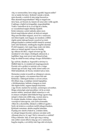 109
»Jaj, te szerencsétlen, hova mégy egyedül, hegyen-erdőn?
Azt se tudod, hol jársz. Kirkénél vannak a társak,
mint disznók, a zsufolt ól zára mögé beszorítva.
Őket akarnád megszabadítani? Még te magad sem
térsz haza, azt hiszem én, hanem ott senyvedsz velük együtt.
Csakhogy a bajból én kiragadlak, megszabadítlak.
Vedd e varázsfüvet át és evvel lépj be a házba,
ez veszedelmed napját elhárítja fejedről.
Kirké rettenetes cseleit tudtodra adom most.
Készít majd kükeónt néked, de beléveti mérgét.
Meg nem bűvölhet mégsem, mivel itt e varázsszer,
mit tőlem kaptál, nem hagyja; de mondom a többit:
rögtön amint rádcsap hosszú vesszővel az úrnő,
jóhegyü kardod a combod mellől rántsd ki azonnal,
ronts neki Kirkének, minthogyha megölni akarnád.
Ő ettől megijed, s kér majd, hogy eredj vele hálni;
ekkor az istennő ágyától vissza ne húzódj,
így oldozza fel őket, s téged szívesen így lát;
mondasd el vele mégis a boldogok esküszavát, a
legfőbbet, hogy nem tervel már ellened új bajt,
hogy ha ruhád leveted, nehogy elvegye férfierődet.«
Így szólván; ideadta az Argoszölő a növényt is;
földből tépte ki, és mindent jól megmagyarázott.
Éjszinü volt a gyökér és tejszinü volt a virága:
istenek úgy nevezik, hogy mólü; kiásni nehéz ezt
földi halandónak; de bizony mindent tud az isten.
Hermeiász ezután tovaszállt az olümposzi csúcsra,
át a sziget ligetén; s én mentem háza felé már
Kirkének; s háborgott közben a szívem erősen.
Ott álltam meg, a széphaju istennő kapujában,
s felrikkantottam; hallotta a hangom az úrnő.
Jött rögtön kifelé, sugaras kapuját kinyitotta
s úgy hívott; mentem be nyomán, szomorogva szivemben.
Drága ezüstszögü szép karszékhez vitt be az úrnő,
mesteri műhöz, amelynek lábtól zsámolya is volt;
és aranyos serlegben adott kükeónt hogy igyam meg;
mérgét is bekeverte előbb még, vesztem akarva.
És miután ideadta, kiittam, mégse hatott rám,
vesszőjével rámcsapván, szót szólva kimondta:
»Mars be a disznóólba, feküdj le a többivel együtt.«
Szólt; de kirántva a combom mellől jóhegyü kardom,
Kirkének rontottam, akárha megölni akarnám.
Ő pedig erre sikoltva bukott le, a térdem ölelte,
és zokogó hangon hozzám szárnyas szavakat szólt:
»Honnan jössz te, ki vagy? Hol a városod és a szülőid?
Elfog a bámulat: ittál, és nem igéz meg a méreg;
más ember sosem állta ki még így ezt a varázsszert,
hogyha megitta, s ezt átfolyt már foga sűrü sövényén.
 