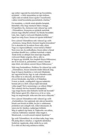 11
egy ember vagyonát ha emésztitek így boszulatlan,
nyírjátok! - s örök isteneinkhez az égre kiáltom,
vajha csak ezt nektek Zeusz egykor visszafizetné:
s akkor mind boszulatlan pusztulnátok a házban.”
Ezt mondotta, s a kérők mind ajkukba haraptak,
bámulták a fiút, hogy mennyire bátor a hangja.
S Eupeithész fia, Antinoosz neki válaszul így szólt:
„Télemakhosz, bizonyára az égilakók tanitottak
ennyire nagy dölyffel szólnod s íly büszke beszéddel.
Lám, lám, végül a vízövezett Ithakába királlyá
téged tesz még Zeusz, hiszen ezt igazán örökölnéd.”
Erre a jóeszü Télemakhosz neki válaszul így szólt:
„Antinoosz, harag ébred-e benned, hogyha kimondom?
Ezt is akarnám én, ha nekem Zeusz adja, elérni.
Vagy te a legrosszabbnak e sorsot tartod a földön?
Nem rossz ám, ha uralkodhatsz, hiszen akkor a házad
nyomban dúsabb lesz, s jobban tisztelnek a népek.
Ámde király az akhájok közt akad épp elegendő,
vízövezett Ithaké szigetén, ifjú is, idős is;
úr legyen egy közülük, hisz meghalt fényes Odüsszeusz;
ám itt én leszek úr, palotámban s ennek a háznak
népe felett, mit nékem szerzett fényes Odüsszeusz.”
Néki meg Eurümakhosz, Polübosz fia válaszul így szólt:
„Télemakhosz, hiszen isteneink térdén feküszik még,
hogy ki legyen fejedelme a vízövezett Ithakának;
ám vagyonod bírván, légy úr csak a házadon eztán.
Oly ember ne is érkezzék, aki tőled erővel
elveszi birtokodat, míg bárki is él Ithakában.
S most, te derék, vendégedről vágyom tudakolni:
honnan jött ez a férfi; milyen tájék lakosának
vallja magát? Hol a nemzetsége s az otthoni földje?
Tán valamely hírt hoz hazatérő édesapádról,
vagy maga haszna után törekedve került ide hozzánk?
Míly hamar ugrott föl s illant tova; és be se várta,
hogy mi megismerjük: noha nem tűnt arcra silánynak.”
Erre a jóeszü Télemakhosz neki válaszul így szólt:
„Eurümakhosz, hisz apámnak már odavan hazatérte:
hírnek sem hiszek én többé, ha jön is valahonnan,
jóslatokon sem csüngök már, miket édesanyám, ha
isteni jóst hív házához, tudakolgat örökkön.
Még az apákról régi barát, ki Taphoszba van otthon,
s harcias Ankhialosz sarjának vallja magát ő,
Mentésznek, s evezőt-szerető népnek fejedelme.”
Így szólt Télemakhosz, de szivében tudta, hogy isten.
Ők pedig ekkor a tánchoz, a vágykeltő daloláshoz
fordulván vigadoztak, ekép várták be az estét.
És a sötét est őket még mulatozva találta;
 