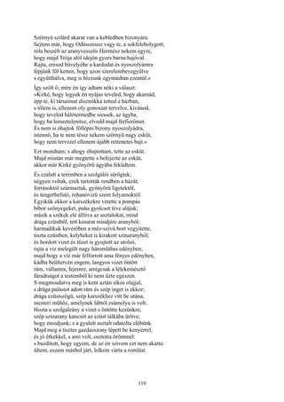 110
Szörnyü szilárd akarat van a kebledben bizonyára.
Sejtem már, hogy Odüsszeusz vagy te, a sokfelebolygott;
róla beszélt az aranyvesszős Hermész nekem egyre,
hogy majd Trója alól idejön gyors barna hajóval.
Rajta, ereszd hüvelyébe a kardodat és nyoszolyámra
lépjünk föl ketten, hogy azon szerelembevegyülve
s együtthálva, meg is bízzunk egymásban ezentúl.«
Így szólt ő; mire én így adtam néki a választ:
»Kirké, hogy legyek én nyájas teveled, hogy akarnád,
épp te, ki társaimat disznókká tetted a házban,
s tőlem is, ellenem oly gonoszat tervelve, kivánod,
hogy teveled hálótermedbe siessek, az ágyba,
hogy ha lemeztelenítsz, elvedd majd férfierőmet.
És nem is óhajtok föllépni bizony nyoszolyádra,
istennő, ha te nem téssz nékem szörnyü nagy esküt,
hogy nem tervezel ellenem újabb rettenetes bajt.«
Ezt mondtam; s ahogy óhajtottam, tette az esküt.
Majd miután már megtette s befejezte az esküt,
akkor már Kirké gyönyörű ágyába feküdtem.
És ezalatt a teremben a szolgálói sürögtek;
négyen voltak, ezek tartották rendben a házát;
forrásoktól származtak, gyönyörű ligetektől,
és tengerbefutó, rohanóvizü szent folyamoktól.
Egyikük ekkor a karszékekre vetette a pompás
bíbor szőnyegeket, puha gyolcsot téve alájuk;
másik a székek elé állítva az asztalokat, mind
drága ezüstből, tett kosarat mindjére aranyból;
harmadikuk keverőben a méz-szivü bort vegyitette,
tiszta ezüstben, kelyheket is kirakott szinaranyból;
és hordott vizet és tüzet is gyujtott az utolsó,
rajta a víz melegült nagy háromlábas edényben;
majd hogy a víz már felforrott ama fényes edényben,
kádba beültetvén engem, langyos vizet öntött
rám, vállamra, fejemre, amígcsak a lélekemésztő
fáradtságot a testemből ki nem űzte egészen.
S megmosdatva meg is kent aztán síkos olajjal,
s drága palástot adott rám és szép inget is ekkor;
drága ezüstszögü, szép karszékhez vitt be utána,
mesteri műhöz, amelynek lábtól zsámolya is volt.
Hozta a szolgaleány a vizet s öntötte kezünkre,
szép szinarany kancsót az ezüst tálkába ürítve,
hogy mosdjunk; s a gyalult asztalt odatolta elébünk.
Majd meg a tisztes gazdasszony lépett be kenyérrel,
és jó étkekkel, s ami volt, osztotta örömmel;
s buzdított, hogy egyem, de az én szivem ezt nem akarta:
ültem, eszem máshol járt, lelkem várta a romlást.
 