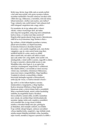 111
Kirké meg, látván, hogy ülök csak az asztala mellett
s étel után nem nyúlok, erős gyász nyomja a lelkem,
nyomban mellémállt s hozzám szárnyas szavakat szólt:
»Mért ülsz így, Odüszeusz, a teremben, mint aki néma;
lelked emészted, s ételhez nem nyúlsz, sem italhoz?
Vagy valamely más cseltől tartasz? már sohasem kell
ettől rettegned: megtettem már a nagy esküt.«
Ezt mondotta; de én így adtam néki a választ:
»Kirké, volna-e tisztességes férfi, aki tudna
enni meg inni nyugodtan, amíg meg nem szabadulnak
kedves társai, s ő azokat nem látja szemével?
Hogyha tehát igazán akarod, hogy igyam s lakomázzam,
oldd fel az én jó társaimat, hogy lássam is őket.«
Így szóltam; s Kirké átlépdelt nyomban a termen,
pálcát tartva kezében, az ólajtót kinyitotta,
és kiterelte kilencéves disznókra hasonló
társaimat, s vele szembe megálltak azok, mire Kirké
végigjárta s egy új s más szerrel kente meg őket;
testükről hullott le a sörte, amely az előbbi
átkos szertől nőtt, mit adott volt nékik az úrnő;
újra csak ember lett s még ifjabb, mint azelőtt volt,
mindegyikük, s mind szebb is szemre, nagyobb is alakra.
És meg is ismertek s átkulcsolták kezem is már.
Mindjüket édes sírás fogta el, és az egész ház
szörnyen visszhangzott; maga Kirké is velükérzett.
Hát odaállt elibém, s ezt mondta az isteni asszony:
»Isteni sarj, Láertiadész, leleményes Odüsszeusz,
menj most innen a tengeröbölhöz, fürge hajódhoz.
Vonjátok ki először a szárazföldre a bárkát,
kincseitek barlangba tegyétek a fölszereléssel;
aztán jőjj ide vissza, s a kedves társaid is hozd.«
Így szólt ő; és hős lelkem hajlott a szavára;
útnakeredtem a tengerpartra, a fürge hajóhoz.
Kedves társaimat fölleltem a fürge hajónál,
bánatosan sírtak s a kövér könny hullt a szemükből.
Mint a mezőnnőtt borjak, amint a tehén hazaballag
istállóba, ha megtöltötte hasát a füvekkel,
futva-szökellve sietnek elébe, tovább a karámban
nem várnak, de szelíden bőgve körülszaladozzák
anyjukat: éppígy tettek ezek, meglátva szemükkel,
sírva omoltak rám; és úgy érezte a lelkük,
mintha a városukat látnák már újra, göröngyös
jó Ithakában, ahol mindjük született, nevelődött.
S így szóltak zokogó hangon, szárnyas szavaikkal:
»Zeusz-táplálta király, megtértél, s úgy örülünk mind,
mintha megint Ithakába kerültünk volna, hazánkba;
rajta viszont, mondd el, hogyan is pusztult el a többi.«
 