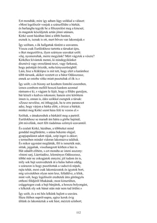 112
Ezt mondták; mire így adtam lágy szókkal a választ:
»Most legelőször vonjuk a szárazföldre a bárkát,
és barlangba tegyük be a fölszerelést meg a kincset;
és magatok készüljetek aztán jönni utánam,
Kirké szent házában látni a többi barátot,
esznek is, isznak is ott, mert bőven van lakomájuk.«
Így szóltam, s ők hallgattak tüstént a szavamra.
Vissza csak Eurülokhosz tartotta a társakat újra,
s őket megszólítva, ilyen szárnyas szavakat szólt:
»Jaj, nyomorultak, merre megyünk? Mért vágytok a vészre?
Kirkéhez kívántok menni, ki mindegyikünket
disznóvá vagy oroszlánná teszi, vagy farkassá,
hogy palotáját őrizzük, noha kényszerüségből.
Lám, hisz a Küklópsz is mit tett, hogy elért a karámhoz
több társunk, akiket vezetett ez a bátor Odüsszeusz,
ennek az ostoba vétke miatt pusztultak el ők is.«
Így szólt; s én bizony azt kezdtem fontolni eszemben,
izmos combom mellől hosszú kardom azonnal
rántsam-e ki, s vágjam le fejét, hogy a földre guruljon,
bár közeli s kedves rokonom; hanem erre köröttem
innen is, onnan is, édes szókkal esengtek a társak:
»Zeusz nevelése, mi itthagyjuk, ha te erre parancsot
adsz, hogy várjon a bárka előtt, s őrizze a bárkát;
minket meg Kirké szent háza felé te vezess el.«
Szóltak, s útnakeredtek a bárkától meg a partról.
Eurülokhosz se maradt ám hátra a görbe hajónál,
jött mivelünk, mert félt riadalmas szörnyü szavamtól.
És ezalatt Kirké, házában, a többieket mind
gonddal megfürdette, s utána bekente olajjal;
gyapjupalástot adott rájuk, szép inget is ekkor;
s termeiben mindet vidoran lakomázva találtuk.
És mikor egymást meglátták, föl is ismerték már,
sírtak, jajgattak, visszhangzott körben a ház is.
Hát odaállt elibém, s ezt mondta az isteni asszony:
»Isteni sarj, Láertiadész, leleményes Odüsszeusz,
többé már ne zokogjatok ennyire; jól tudom én is,
míly sok bajt szenvedtetek át a halas habon eddig,
s szárazon is hogy pusztítottak a vadszivü népek;
rajta tehát, most csak lakomázzatok és igyatok bort,
míg szivetekben olyan nem lesz, felüdülve, a lélek,
mint volt, hogy legelőször eredtetek útra göröngyös
otthoni földjéről Ithakának; most kimerülten,
csüggetegen csak a bajt bánjátok, a hosszu bolyongást,
s lelketek oly sok bánat után már nem tud örülni.«
Így szólt, és a mi hős lelkünk hajlott a szavára.
Háza ölében napról-napra, egész kerek évig
ültünk és lakomáztuk a sok húst, mézizü színbort;
 