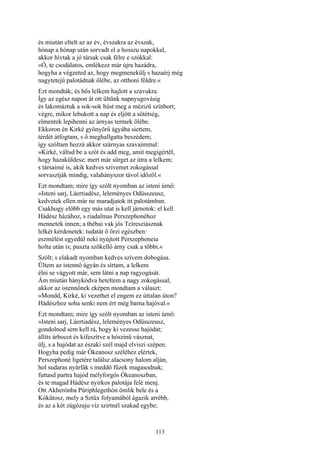 113
és miután eltelt az az év, évszakra az évszak,
hónap a hónap után sorvadt el a hosszu napokkal,
akkor hívtak a jó társak csak félre e szókkal:
»Ó, te csodálatos, emlékezz már újra hazádra,
hogyha a végzeted az, hogy megmenekülj s hazaérj még
nagytetejű palotádnak ölébe, az otthoni földre.«
Ezt mondták; és hős lelkem hajlott a szavukra.
Így az egész napon át ott ültünk napnyugovásig
és lakomáztuk a sok-sok húst meg a mézizü színbort;
végre, mikor lebukott a nap és eljött a sötétség,
elmentek lepihenni az árnyas termek ölébe.
Ekkoron én Kirké gyönyörű ágyába siettem,
térdét átfogtam, s ő meghallgatta beszédem;
így szóltam hozzá akkor szárnyas szavaimmal:
»Kirké, váltsd be a szót és add meg, amit megigértél,
hogy hazaküldesz: mert már sürget az útra a lelkem;
s társaimé is, akik kedves szivemet zokogással
sorvasztják mindig, valahányszor távol időzöl.«
Ezt mondtam; mire így szólt nyomban az isteni úrnő:
»Isteni sarj, Láertiadész, leleményes Odüsszeusz,
kedvetek ellen már ne maradjatok itt palotámban.
Csakhogy előbb egy más utat is kell járnotok: el kell
Hádész házához, s riadalmas Perszephonéhoz
mennetek innen; a thébai vak jós Teiresziásznak
lelkét kérdenetek: tudatát ő őrzi egészben:
eszmélést egyedül neki nyújtott Perszephoneia
holta után is; puszta szökellő árny csak a többi.«
Szólt; s elakadt nyomban kedves szívem dobogása.
Ültem az istennő ágyán és sírtam, a lelkem
élni se vágyott már, sem látni a nap ragyogását.
Ám miután hánykódva beteltem a nagy zokogással,
akkor az istennőnek eképen mondtam a választ:
»Mondd, Kirké, ki vezethet el engem ez úttalan úton?
Hádészhoz soha senki nem ért még barna hajóval.«
Ezt mondtam; mire így szólt nyomban az isteni úrnő:
»Isteni sarj, Láertiadész, leleményes Odüsszeusz,
gondolnod sem kell rá, hogy ki vezesse hajódat;
állíts árbocot és kifeszítve a hószinü vásznat,
ülj, s a hajódat az északi szél majd elviszi szépen.
Hogyha pedig már Ókeanosz széléhez elértek,
Perszephoné ligetére találsz alacsony halom alján,
hol sudaras nyárfák s meddő fűzek magasodnak;
futtasd partra hajód mélyforgós Ókeanoszban,
és te magad Hádész nyirkos palotája felé menj.
Ott Akherónba Püriphlegethón ömlik bele és a
Kókűtosz, mely a Sztüx folyamából ágazik arrébb,
és az a két zúgózaju víz szirtnél szakad egybe;
 