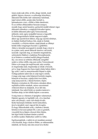 114
innen eredj csak előre, te hős, ahogy intelek, ássál
gödröt, légyen a hossza s a szélessége könyöknyi,
áldozatul tölts körbe italt valamennyi halottnak,
tejjel mézet előbb, azután édes boritalt is,
harmadszorra vizet, s fölibé a fehér daralisztet.
És az erőtlen elhúnytakhoz hosszan esengve,
mondd, hogy amint hazaérsz, gyönyörű meddő tehenet vágsz
áldozatul számukra s a máglyán kincseket égetsz;
és külön áldozatul juhot ígérj Teiresziásznak,
éjfeketét, mely egész nyájadból messze a legszebb.
És ha kiengesztelted a holtak nagynevü népét,
akkor egy éjszinü kost áldozz, meg egy éjszinü nőstényt,
és fejüket fordítsd Erebosz fele, ámde te fordulj
visszafelé, s a folyóra tekints: majd jönnek az elhúnyt
holtak lelkei rengetegen hozzád s a gödörhöz.
Akkor a társaidat noszogasd és mondd, hogy a kost is
és a juhot, mely amott feküszik leterítve vad érctől,
nyúzzák s égessék meg, az isteneket megimádván,
szörnyüerős Hádészt s riadalmas Perszephoneiát;
és te kirántva a combod mellől jóhegyü kardod,
ülj, s ne eressz az erőtelen elhúnytak seregéből
senkit a vérhez előbb, míg nem szólsz Teiresziásszal.
Ekkor a jós maga jön majd hozzád, nép vezetője,
és megmondja utad, megmondja az útnak a hosszát,
azt is, hogy hogyan érsz haza majd a halas habon által.«
Így szólt; s már az aranytrónszékű Hajnal is eljött.
S drága palástot adott rám és szép inget a nimfa;
ő maga szép nagy ezüst köpenyét keritette magára,
könnyűt és kecseset, csípője köré övet öltött,
szép aranyosmívűt, s fátylat boritott a fejére.
Mentem a termeken át, fölvertem a társakat ekkor,
melléállva külön mindnek, mézes szavaimmal:
»Édesizű álmot ne aludjatok, itt az idő már,
induljunk: hisz adott Kirké az utunkra tanácsot.«
Szóltam ekép; és hős lelkük hajlott a szavamra.
S még innen se vihettem el épségben valamennyit.
Elpénór ugyanis, ki legifjabb volt, s ki a harcban
nem volt jóerejű, s nem volt elméje kiváló,
Kirké háztetején lefeküdt, bortól nehezülten,
távol a társaktól, mert vágyott hűs levegőre.
És hogy fölkerekedtek azok, s hallotta a lármát,
hirtelen és hevesen pattant föl, s arra se gondolt,
visszafelé hova lépjen a hosszú létra fokára,
hát fejjel lefelé lezuhant tüstént a tetőről
és eltörte nyakát; Hádészhoz szállt le a lelke.
Egybesereglettek, s nekik én ezt mondtam azonnal:
»Azt hiszitek, hogy a kedves földre, az otthonotokba
indultok; de bizony más útra ereszt tova Kirké:
 