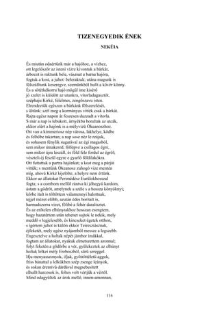 116
TIZENEGYEDIK ÉNEK
NEKÜIA
És miután odaértünk már a hajóhoz, a vízhez,
ott legelőször az isteni vízre kivontuk a bárkát,
árbocot is raktunk bele, vásznat a barna hajóra,
fogtuk a kost, a juhot: beleraktuk; utána magunk is
fölszálltunk keseregve, szemünkből hullt a kövér könny.
És a sötétkékorru hajó mögül íme kisérő
jó szelet is küldött az utunkra, vitorladagasztót,
széphaju Kirké, félelmes, zengőszavu isten.
Elrendeztük egészen a bárkánk fölszerelését,
s ültünk: szél meg a kormányos vitték csak a bárkát.
Rajta egész napon át feszesen duzzadt a vitorla.
S már a nap is lebukott, árnyékba borultak az utcák,
ekkor elért a hajónk is a mélyvizü Ókeanoszhoz.
Ott van a kimmeriosz nép városa, lakhelye, ködbe
és felhőbe takartan; a nap sose néz le reájuk,
és sohasem fénylik sugarával az égi magasból,
sem mikor útnakered, föllépve a csillagos égre,
sem mikor újra leszáll, és föld fele fordul az égről;
vészteli éj feszül egyre e gyarló földilakókra.
Ott futtattuk a partra hajónkat; a kost meg a párját
vittük; s mentünk Ókeanosz zuhogó vize mentén
míg, ahová Kirké kijelölte, a helyre nem értünk.
Ekkor az állatokat Perimédész Eurülokhosszal
fogta; s a combom mellől rántva ki jóhegyü kardom,
ástam a gödröt, amelynek a széle s a hossza könyöknyi;
körbe italt is töltöttem valamennyi halottnak,
tejjel mézet előbb, azután édes boritalt is,
harmadszorra vizet, fölibé a fehér daralisztet.
És az erőtelen elhúnytakhoz hosszan esengtem,
hogy hazatértem után tehenet sujtok le nekik, mely
meddő s legjelesebb, és kincseket égetek otthon,
s ígértem juhot is külön ekkor Teiresziásznak,
éjfeketét, mely egész nyájamból messze a legszebb.
Engesztelve a holtak népét jámbor imákkal,
fogtam az állatokat, nyakuk elmetszettem azonnal;
folyt feketén a gödörbe a vér, gyülekeztek az elhúnyt
holtak lelkei mély Ereboszból, sűrü sereggel.
Ifju menyasszonyok, ifjak, gyötröttéletü aggok,
friss bánattal a lelkükben szép zsenge leányok,
és sokan ércmívű dárdával megsebesített
elhullt harcosok is, foltos volt vértjük a vértől.
Mind odagyűltek az árok mellé, innen-amonnan,
 