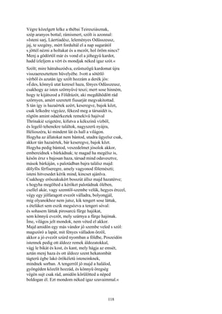 118
Végre közelgett lelke a thébai Teiresziásznak,
szép aranyos bottal; rámismert, szólt is azonnal:
»Isteni sarj, Láertiadész, leleményes Odüsszeusz,
jaj, te szegény, mért fordultál el a nap sugarától
s jöttél nézni a holtakat és a mezőt, hol öröm nincs?
Menj a gödörtől már és vond el a jóhegyü kardot,
hadd ízleljem a vért és mondjak néked igaz szót.«
Szólt; mire hátrahuzódva, ezüstszögü kardomat újra
visszaeresztettem hüvelyébe. Ivott a sötétlő
vérből és azután így szólt hozzám a derék jós:
»Édes, könnyü utat keresel haza, fényes Odüsszeusz,
csakhogy az isten szörnyűvé teszi; mert sose hinném,
hogy te kijátszod a Földrázót, aki megdühödött rád
szörnyen, amért szeretett fiusarját megvakitottad.
S tán így is hazaértek azért, keseregve, bajok közt,
csak lelkedre vigyázz, fékezd meg a társaidét is,
rögtön amint odaérkeztek remekívü hajóval
Thrínakié szigetére, kifutva a kékszinü vízből,
és legelő tehenekre találtok, nagyszerü nyájra,
Hélioszéra, ki mindent lát és hall a világon.
Hogyha az állatokat nem bántod, utadra ügyelsz csak,
akkor tán hazaértek, bár keseregve, bajok közt.
Hogyha pedig bántod, veszedelmet jósolok akkor,
embereidnek s bárkádnak; te magad ha megélsz is,
későn érsz s bajosan haza, társad mind odavesztve,
mások bárkáján, s palotádban bajra találsz majd:
dölyfös férfiseregre, amely vagyonod fölemészti;
isteni hitvesedet kérik mind, kincset ajánlva.
Csakhogy erőszakukért bosszút állsz majd hazatérve;
s hogyha megölted a kérőket palotádnak ölében,
csellel akár, vagy szemtől-szembe velük, hegyes érccel,
végy egy jólfaragott evezőt válladra, bolyongjál,
míg olyanokhoz nem jutsz, kik tengert sose láttak,
s ételüket sem eszik megsózva a tengeri sóval:
és sohasem láttak pirosarcú fürge hajókat,
sem könnyű evezőt, mely szárnya a fürge hajónak.
Íme, világos jelt mondok, nem véted el akkor.
Majd amidőn egy más vándor jő szembe veled s szól:
magszóró a lapát, mit fényes válladon őrzöl,
akkor a jó evezőt szúrd nyomban a földbe, Poszeidón
istennek pedig ott áldozz remek áldozatokkal,
vágj le bikát és kost, és kant, mely hágja az emsét,
aztán menj haza és ott áldozz szent hekatombát
tágterü égbe lakó örökéletü isteneinknek,
mindnek sorban. A tengerről jő majd a halálod,
gyöngéden közelít hozzád, és könnyü öregség
végén sujt csak rád, amidőn körülötted a néped
boldogan él. Ezt mondom néked igaz szavaimmal.«
 