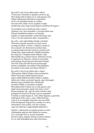 119
Így szólt ő; mire én így adtam néki a választ:
»Teiresziász, bizonyára az égilakók szövik ezt így.
Most pedig áruld el nekem azt és szólj egyenes szót:
elhúnyt édesanyám lelkét látom szemeimmel;
ott ül a vér közelében némán, és a fiához
nem tud szólni, hiába van itt, meglátni se tudja;
mondd meg, uram, hogy anyám hogyan ismerhetne föl engem.«
Ezt mondtam; mire ő tüstént így adta a választ:
»Könnyü a szó, amit elmondok s a szivedre kötök most.
Elhúnyt holtakból ha akárkit a vér közelébe
engedsz, az majd megszólal s mond néked igaz szót;
és ha a vért már megvonod, akkor visszairamlik.«
Így szólt, s már indult Hádész házába a fennkölt
Teiresziász árnyéka, kimondva az isteni sorsot;
én pedig ott álltam s vártam; s odajött az anyám és
itta az éjszinü vért. Rámismert nyomban utána,
és zokogó hangon hozzám szárnyas szavakat szólt:
»Drága fiam, hogyan érkeztél e ködülte homályba,
hisz még élsz. S meglátni nehéz élőknek e tájat.
Mert közbül sok a szörnyü folyam, félelmetes örvény,
és legelőször az Ókeanosz, melyen át sose kelhet
senki gyalog, hacsak épp nem akad jómívü hajója.
Tán most Trója alól értél ide hosszu bolyongás
közben a bárkáddal s követőkkel? Még Ithakában
nem jártál, és hitvesedet sem láttad a házban?«
Így szólt ő; mire én így adtam néki a választ:
»Édesanyám, Hádész házába a kényszerüség hoz,
thébai Teiresziász lelkétől kérdeni jósszót;
még az akháj földnek közelébe kerülni se tudtam,
otthon sem voltam, nyomorult vagyok, egyre bolyongok,
akkortól, hogy elindultam hős Átreidésszal
jócsikajú Trójába, a trószokkal verekedni.
Most pedig áruld el nekem azt és szólj egyenes szót:
téged a hosszuranyujtó végnek míly neme vert le?
Hosszu betegség volt, vagy tán nyilas Artemisz úrnő
gyöngéd nyílvesszőivel ölt meg a messze magasból?
S mondd, az apám hogyan él, s akit otthon hagytam, a gyermek;
méltóságom övék-e ma is, vagy a többi közűl egy
vette el, és azt mondják, hogy haza már sose térek?
Szólj feleségemről, hogyan érez; mondd, mi a terve;
ottmaradott-e fiam mellett, vele őrzi-e házam,
vagy már nőülvette a legderekabbik akháj hős?«
Szóltam; s édesanyám ezt mondta azonnal, az úrnő:
»Ottmaradott nagyonis tűrő lélekkel az asszony,
őrzi a termeidet most is: keserű siralomban
hervad az éjjele, nappala, hullnak a könnyei folyton.
És a te szép méltóságod nem szállt soha másra,
 