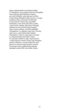 12
ekkor mind hazaindult már lepihenni lakába.
S Télemakhosz, hol a pompás szép udvar közepében
messzirelátszón épült hálóterme magasra,
arra eredt lefeküdni, sokat töprengve eszében.
S ment lobogó fáklyákkal előtte a kedves, a szorgos
Eurükleia, leánya a Peiszénór fia Ópsznak;
kit rég Láertész vásárolt még vagyonából
kislányként, s húsz ökröt adott érette cserébe,
s úgy tisztelte a házban, akár kedves feleségét;
ágyában sose járt, félvén felesége haragját;
most ez hozta a fáklyát, ő kedvelte leginkább
Télemakhoszt, ő is dajkálta, mikor kicsi volt még.
Ajtót nyitva, remek hálótermébe belépett
Télemakhosz s lehevert, puha ingét is levetette
és a figyelmeslelkü anyó karjára vetette.
Ez meg rakta redőkbe az inget, majd kisimítva
s szögre akasztva azonnal a fúratos ágy közelében,
ment ki a hálóból, s az ezüst karikával az ajtót
húzta be és reteszét szíjjal feszitette szorosra.
Ő meg egész éjjel, gyapjútakaróba takartan,
töprengett utazása felől, mire küldte Athéné.
 