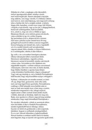 120
földeden úr a fiad, s megkapja a dús lakomából,
melyet igazságosztók adnak, mindig a részét,
mert mind meghívják. Hanem édesapád a tanyáján
teng odakinn, sose megy városba. S a fekhelye ottkinn
nem kerevet, nem szép köpenyeg, nem nagyszerü szőnyeg;
télen a házban hál, hol a szolgák szoktak: a tűzhely
lángja előtt, hamuban, a testét rossz rongy fedi folyton,
s hogyha a nyár közelít, vagy az ősz jön, a drágagyümölcsű,
bornevelő szőlősligetében, hullt levelekből,
itt is, amott is, meg van vetve a földön az ágya.
Bánatosan fekszik, szive mélyén gyásza növekszik,
várja a jöttödet és így éri a terhes öregség.
Így pusztultam el én is, eképen telt be a sorsom:
mert nem a jólcélzó nyilas istennő keze ölt meg
gyöngéd nyílvesszőivel otthon a messze magasból,
hosszu betegség sem támadt rám, mely a leginkább
szív ki a testből életerőt csúf sorvadozásban;
vágyam utánad, bölcs elmédre, te fényes Odüsszeusz,
és a szelídségedre, rabolta el édes lelkem.«
Így szólt; s én a szivemben fontolgatva akartam
elhúnyt édesanyám lelkét a karommal ölelni.
Háromszor nekiindultam, vágyódva erősen,
háromszor surrant ki kezemből, mintha csak árnyék
s álom volna. Szivemben az éles fájdalom erre
méginkább megnőtt, s szóltam szárnyas szavaimmal:
»Édesanyám, mért nem vársz rám, ki ölelni akarlak,
hogy Hádész házában is egymás karja öleljen
s még örömünkre betelhessünk a fagyos zokogással?
Vagy csak egy árnykép ez, mit a fennkölt Perszephoneia
küld hozzám, hogy még keserűbben nyögve zokogjak?«
Szóltam; s édesanyám ezt mondta azonnal, az úrnő:
»Ó, jaj, drága fiam, gyászsorsú, mint soha senki,
nem csal meg téged Zeusz gyermeke, Perszephoneia,
csakhogy a földi halandók sorsa haláluk után ez:
mert az inak nem tartják össze a húst meg a csontot,
mindezeket megemészti a tűz, lobogó erejével,
rögtön amint a fehér csontok közül életük elszáll,
s lelkük, akárcsak az álomkép, röpül erre meg arra.
Rajta, siess igyekezve a fényre; jegyezd meg azonban
mindezeket, hogy majd elmondhasd Pénelopénak.«
Íly szavakat váltottunk; s jöttek az asszonyok ekkor,
mert ide küldte el őket a fennkölt Perszephoneia,
minden legderekabb harcos felesége, leánya.
Éjszinü vér körül ott gyülekeztek a sűrü csoportok;
tűnődtem: hogyan is szólhatnék mindegyikükkel.
És ez a terv látszott lelkemben a leghelyesebbnek.
Hosszú kardom a combom mellől rántva ki tüstént,
nem hagytam, hogy az éjszinű vért egyszerre igyák mind.
 