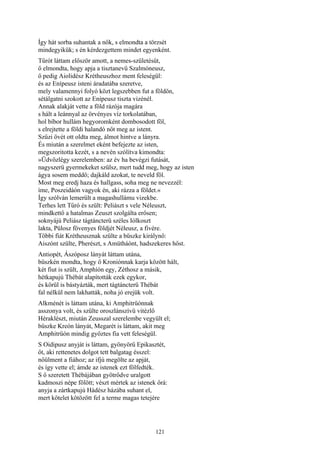 121
Így hát sorba suhantak a nők, s elmondta a törzsét
mindegyikük; s én kérdezgettem mindet egyenként.
Tűrót láttam először amott, a nemes-születésűt,
ő elmondta, hogy apja a tisztanevű Szalmóneusz,
ő pedig Aiolidész Krétheuszhoz ment feleségül:
és az Enípeusz isteni áradatába szeretve,
mely valamennyi folyó közt legszebben fut a földön,
sétálgatni szokott az Enípeusz tiszta vizénél.
Annak alakját vette a föld rázója magára
s hált a leánnyal az örvényes víz torkolatában,
hol bíbor hullám hegyoromként dombosodott föl,
s elrejtette a földi halandó nőt meg az istent.
Szűzi övét ott oldta meg, álmot hintve a lányra.
És miután a szerelmet eként befejezte az isten,
megszoritotta kezét, s a nevén szólítva kimondta:
»Üdvözlégy szerelemben: az év ha bevégzi futását,
nagyszerü gyermekeket szülsz, mert tudd meg, hogy az isten
ágya sosem meddő; dajkáld azokat, te neveld föl.
Most meg eredj haza és hallgass, soha meg ne nevezzél:
íme, Poszeidáón vagyok én, aki rázza a földet.«
Így szólván lemerült a magashullámu vizekbe.
Terhes lett Tűró és szült: Peliászt s vele Néleuszt,
mindkettő a hatalmas Zeuszt szolgálta erősen;
soknyájú Peliász tágtáncterü széles Iólkoszt
lakta, Pülosz fövenyes földjét Néleusz, a fivére.
Többi fiát Krétheusznak szülte a büszke királynő:
Aiszónt szülte, Pherészt, s Amütháónt, hadszekeres hőst.
Antiopét, Ászóposz lányát láttam utána,
büszkén mondta, hogy ő Kroniónnak karja között hált,
két fiut is szült, Amphíón egy, Zéthosz a másik,
hétkapujú Thébát alapították ezek egykor,
és körül is bástyázták, mert tágtáncterü Thébát
fal nélkül nem lakhatták, noha jó erejük volt.
Alkménét is láttam utána, ki Amphitrüónnak
asszonya volt, és szülte oroszlánszívü vitézlő
Héraklészt, miután Zeusszal szerelembe vegyült el;
büszke Kreón lányát, Megarét is láttam, akit meg
Amphitrüón mindig győztes fia vett feleségül.
S Oidipusz anyját is láttam, gyönyörű Epikasztét,
őt, aki rettenetes dolgot tett balgatag ésszel:
nőülment a fiához; az ifjú megölte az apját,
és így vette el; ámde az istenek ezt fölfedték.
S ő szeretett Thébájában gyötrődve uralgott
kadmoszi népe fölött; vészt mértek az istenek őrá:
anyja a zártkapujú Hádész házába suhant el,
mert kötelet kötözött fel a terme magas tetejére
 