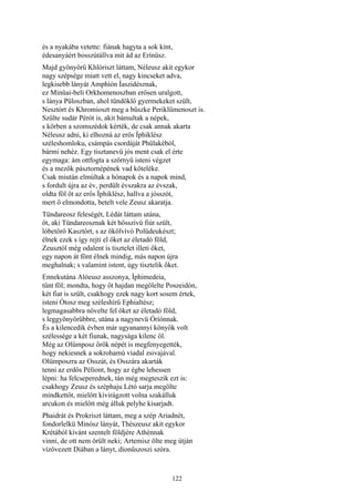 122
és a nyakába vetette: fiának hagyta a sok kínt,
édesanyáért bosszútállva mit ád az Erínüsz.
Majd gyönyörű Khlóriszt láttam, Néleusz akit egykor
nagy szépsége miatt vett el, nagy kincseket adva,
legkisebb lányát Amphíón Íaszidésznak,
ez Minüai-beli Orkhomenoszban erősen uralgott,
s lánya Püloszban, ahol tündöklő gyermekeket szült,
Nesztórt és Khromioszt meg a büszke Periklümenoszt is.
Szülte sudár Pérót is, akit bámultak a népek,
s körben a szomszédok kérték, de csak annak akarta
Néleusz adni, ki elhozná az erős Íphiklész
széleshomloku, csámpás csordáját Phülakéból,
bármi nehéz. Egy tisztanevű jós ment csak el érte
egymaga: ám ottfogta a szörnyű isteni végzet
és a mezők pásztornépének vad köteléke.
Csak miután elmúltak a hónapok és a napok mind,
s fordult újra az év, perdült évszakra az évszak,
oldta föl őt az erős Íphiklész, hallva a jósszót,
mert ő elmondotta, betelt vele Zeusz akaratja.
Tündareosz feleségét, Lédát láttam utána,
őt, aki Tündareosznak két hősszívü fiút szült,
lóbetörő Kasztórt, s az ökölvívó Polüdeukészt;
élnek ezek s így rejti el őket az életadó föld,
Zeusztól még odalent is tisztelet illeti őket,
egy napon át fönt élnek mindig, más napon újra
meghalnak; s valamint istent, úgy tisztelik őket.
Ennekutána Alóeusz asszonya, Íphimedeia,
tűnt föl; mondta, hogy őt hajdan megölelte Poszeidón,
két fiat is szült, csakhogy ezek nagy kort sosem értek,
isteni Ótosz meg széleshírű Ephialtész;
legmagasabbra növelte fel őket az életadó föld,
s leggyönyörűbbre, utána a nagynevü Óríónnak.
És a kilencedik évben már ugyanannyi könyök volt
szélessége a két fiunak, nagysága kilenc öl.
Még az Olümposz örök népét is megfenyegették,
hogy nekiesnek a sokrohamú viadal zsivajával.
Olümposzra az Osszát, és Osszára akarták
tenni az erdős Pélíont, hogy az égbe lehessen
lépni: ha felcseperednek, tán még megteszik ezt is:
csakhogy Zeusz és széphaju Létó sarja megölte
mindkettőt, mielőtt kivirágzott volna szakálluk
arcukon és mielőtt még álluk pelyhe kisarjadt.
Phaidrát és Prokriszt láttam, meg a szép Ariadnét,
fondorlelkü Minósz lányát, Thészeusz akit egykor
Krétából kívánt szentelt földjére Athénnak
vinni, de ott nem örült neki; Artemisz ölte meg útján
vízövezett Díában a lányt, dionűszoszi szóra.
 