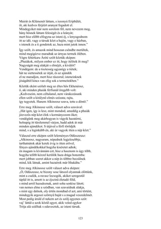 123
Mairát és Klümenét láttam, s iszonyú Eriphűlét,
őt, aki kedves férjéért aranyat fogadott el.
Mindegyiket már nem sorolom föl, nem nevezem meg,
hány hősnek láttam feleségét és a leányát;
mert hisz előbb elfogyna az isteni éj, s lenyugodnom
itt az idő, vagy a társak közt a hajón, vagy e házban,
s istenek és a ti gondotok az, haza mint jutok innen.”
Így szólt, és amazok mind hosszan csöndbe merültek,
mind megigézve maradtak az árnyas termek ölében.
Végre fehérkaru Árété szólt köztük eképen:
„Phaiákok, milyen ember ez itt, hogy itélitek őt meg?
Nagyságát meg alakját s elméjét, a kiválót?
Vendégem: de a tisztesség ugyanígy a tiétek;
hát ne siettessétek az útját, és az ajándék
el ne maradjon, mert hisz rászorul; isteneinknek
jóságából kincs van elég sok a termeitekben.”
Köztük eként szólalt meg az éltes hős Ekhenéosz,
ő, aki minden phaiák férfiunál öregebb volt:
„Kedveseim, nem céltalanul, nem várakozásunk
ellen szólt a királynő elmés szózata; rajta,
így tegyetek. Hanem Alkinoosz szava, tette a döntő.”
Erre meg Alkinoosz szólt, választ adva szavával:
„Hát igen, így is lesz, mint mondod, ameddig a phaiák
jóevezős nép közt élek s kormányozom őket;
vendégünk meg akárhogyan is vágyik hazatérni,
holnapig itt türelemmel várjon, hadd adok át már
minden ajándékot. S útjával a férfi törődjék
mind, s a leginkább én, aki úr vagyok itten a nép közt.”
Válaszul erre eképen szólt leleményes Odüsszeusz:
„Alkinoosz, nagyuram, népednek legjelesebbje,
tarthatnátok akár kerek évig is itten erővel,
fényes ajándékokkal hogyha kiséretet adtok;
én magam is kívánnám ezt, hisz a hasznom is úgy több,
hogyha telibb kézzel kerülök haza drága honomba:
mert jobban szeret akkor a nép és többre becsülnek
mind, kik látnak, amint hazaérek már Ithakába.”
Erre meg Alkinoosz szólt választ adva eképen:
„Ó, Odüszeusz, te bizony sose látszol olyannak előttünk,
mint a csalók, a ravasz locsogók, akiket seregestül
táplál itt is, amott is az éjszinü életadó föld,
s mind arról hazudoznak, amit soha senkise látott;
van nemes elme a szódban, van szavaidnak alakja,
s mint egy dalnok, oly értőn mondtad el azt, ami történt,
mindegyik argoszi szörnyü baját s a magad veszedelmét.
Most pedig áruld el nekem azt és szólj egyenes szót:
vaj’ láttál-e azok közül egyet, akik veled egykor
Trója alá szálltak s odavesztek, az isteni társak.
 