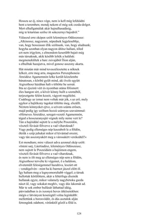 124
Hosszu az éj, nincs vége, nem is kell még lefeküdni
bent a teremben; mondj nekem el még sok csoda-dolgot.
Mert elhallgatnálak akár hajnalhasadásig,
míg te kitartóan szólsz itt sokezernyi bajodról.”
Válaszul erre eképen szólt leleményes Odüsszeusz:
„Alkinoosz, nagyuram, népednek legjelesebbje,
van, hogy hosszasan illik szólnunk, van, hogy aludnunk;
hogyha azonban olyan nagyon áhítsz hallani, tőled
ezt nem irígylem, s elmondom keserűbb bajait még
más társaknak, akik később lelték a haláluk:
megmenekültek a harc zsivajából Ílion alján,
s elhulltak hazajutva, mivel gonosz asszony akarta.
Hát miután már mind tovaszélesztette a nőknek
lelkeit, erre meg arra, magasztos Perszephoneia:
Átreidész Agamemnón lelke került közelembe
bánatosan, s köribé gyűlt mind, aki ővele együtt
Aigiszthosz házában halt s töltötte be sorsát.
Itta az éjszinü vért és nyomban utána fölismert:
éles hangon sírt, a kövér könny hullt a szeméből,
terjesztgette felém kezeit, vágyott megölelni.
Csakhogy az izmai nem voltak már jók, s az erő, mely
egykor a hajlékony tagokat töltötte meg, elszállt.
Néztem könnyeket ejtve, a szívem szánta erősen,
majd pedig így szóltam hozzá szárnyas szavaimmal:
»Hírneves Átreidész, sereget-vezető Agamemnón,
téged a hosszuranyujtó végnek míly neme vert le?
Tán a hajóiddal sujtott le a mélybe Poszeidón,
vészteli fúvását fölverve a vad viharoknak?
Vagy pedig ellenséges nép kaszabolt le a földön,
ökrük s szép juhukat mikor el kívántad orozni,
vagy tán asszonyukért meg a városukért verekedtél?«
Ezt mondtam; mire választ adva azonnal ekép szólt:
»Isteni sarj, Láertiadész, leleményes Odüsszeusz,
nem sujtott le Poszeidáón a hajóimon engem,
vészteli fúvását fölverve a vad viharoknak,
és nem is ölt meg az ellenséges nép sem a földön,
Aigiszthosz tervelte ki végemet, ő a halálom,
elvetemült feleségemmel hazahíva, leszúrt ott
- vendégelvén - mint ha ki barmot jászol előtt öl.
Így haltam meg a legnyomorultabb véggel; a társak
hullottak körülöttem, akár a fehérfogu disznók
hullanak egyre, mikor valamely nagybirtoku gazda
nászt ül, vagy sokakat meghív, vagy dús lakomát ad.
Már te sok ember hullását láthattad idáig,
párviadalban is és iszonyú heves ütközetekben:
mégis e látványon keseregtél volna leginkább:
mellettünk a borosvödör, és dús asztalok alján
fetrengünk odabent, vérünktől gőzöl a föld is.
 