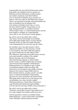 125
Legszörnyűbb volt, mint sikitott Priamosznak a lánya,
Kasszandré, akit oldalamon szúrt át a gonosz nő.
Hallottam, kezemet fölemeltem, azonban azonnal
újra, halódva, leejtettem, kard állt ki belőlem;
és az az ebszemü nő elfordult, még a szemem sem
fogta le, szám sem csukta be, bár Hádész fele mentem.
Nincs is az asszonynál iszonyúbb, mint nála kutyább sem,
nála, ki elméjében ilyen rút dolgokat érlel:
mint amilyen csúf dolgot mívelt, lám, ez a nő is,
törvényes férjét ki megölte. Hiszen hitem az volt,
hogy majd gyermekeim s a cselédek jó örömére
érkezem egykor meg: s ez a legszörnyebb gonosz asszony
hozta magára a csúfságot, de a megszületendő
összes nőre is, arra, ki jó leszen és szelid, éppúgy.«
Így szólt ő; mire én így adtam néki a választ:
»Jaj, bizony Átreusz nemzetségét messziredörgő
Zeusz dühe éppen eléggé sujtja az asszonyi bűnnel,
kezdettől: hiszen oly sokan elvesztünk Helenéért,
s íme, Klütaimnésztré íly cselt szőtt, míg oda voltál.«
Ezt mondtam; mire ő így adta azonnal a választ:
»Éppenezért nődhöz te se légy túl kedves ezentúl
és sose mondd el, amit tudsz, többé néki egészen:
egy részét mondd csak, de sokat titkolj el előle.
Bár, Odüszeusz, téged soha nem gyilkol meg az asszony;
mert ennél okosabb, és jobban is érti a dolgát
Íkariosz lánysarja, okosszivü Pénelopeia.
Mint fiatal feleséget hagytuk az otthoni földön,
harcba vonulva; a mellén csüngött még csecsemője:
most bizonyára helyet foglalhat a férfiunép közt.
Boldog gyermek ez: őt meglátja az apja is otthon,
s ő hozzásimul apjához majd, mint ahogy illik.
Nőm bizony azt sem hagyta, hogy elteljék a fiamnak
látásával a két szemem: engem előbb teritett le.
Mást mondok neked én, te pedig vesd jól a szivedbe:
rejtve, ne nyíltan térj bárkáddal a drága hazába,
úgy köss ott ki, hisz asszonyban már senkise bízhat.
Most pedig áruld el nekem azt és szólj egyenes szót:
mit hallottatok, éle-e fiam, hol tölti a napját?
Orkhomenoszban tán, a baráti Pülosz fövenyén él,
vagy Meneláosznál Lakedaimón tágterü földjén:
mert tán csak nem halt meg a földön a fényes Oresztész?«
Így szólt ő; mire én így adtam néki a választ:
»Átreidész, mért kérdesz ilyesmit? Nem tudom én azt,
él-e avagy meghalt; kár mondani szélbevesző szót.«
Szólván egymáshoz szomorú szavainkkal eképen,
álltunk bánatosan, s a kövér könny hullt a szemünkből.
S lám: Péléiadész Akhileusznak jött oda lelke
 