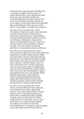 126
és Patroklosznak, meg a gáncstalan Antilokhosznak,
s Aiásznak, ki a legjobb termetü és alakú volt
minden akháj hős közt, a dicső Akhileusznak utána.
Lelke reám ismert gyorslábú Aiakidésznak,
és zokogó hangon hozzám szárnyas szavakat szólt:
»Isteni sarj, Láertiadész, leleményes Odüsszeusz,
jaj, te szegény, mit nem fogsz még kieszelni nagyobbat?
Hogy mertél Hádészhoz jönni, ahol csak a holtak
laknak, s nincs tudatuk, s a halandók árnyai pusztán?«
Így szólt ő; mire én így adtam néki a választ:
»Ó, Akhileusz, Péleusz fia, legjobb minden akháj közt,
Teiresziászt kellett kérdeznem, hátha tanácsot
mond, hogyan érhessek haza már, sziklás Ithakába;
mert hiszen eddig akháj földnek közelébe sem értem,
sem földemhez, örökké bajban. Nálad azonban
senkise volt inkább boldog, de bizony sosem is lesz:
mert hisz előbb istenként tiszteltünk mi, akhájok,
míg éltél, s most íme uralkodol itt a halottak
népe fölött: ne szomorkodj hát a halálon, Akhilleusz.«
Így szóltam; mire ő így adta azonnal a választ:
»Csak ne dicsérd a halált nékem soha, fényes Odüsszeusz.
Napszámban szivesebben túrnám másnak a földjét,
egy nyomorultét is, kire nem szállt gazdag örökség,
mint hogy az összes erőtlen holt fejedelme maradjak.
Rajta azonban, szólj nekem egy szót drága fiamról,
ment-e utánatok ő, elsők közt küzdeni, vagy sem?
Szólj a derék Péleuszról is, ha talán valamit tudsz:
megvan-e még tisztsége a népes mürmidonok közt,
vagy már megvetik őt Hellászban, a phthíai földön,
mert a kezét meg a lábát már lenyügözte az aggkor?
Gyámolaként bizony én ha a nap sugarában aképen
állhatnék, ahogy egykor a tágas trójai téren
öltem az ellenség legjobbjait argosziak közt,
hogyha ekép házába mehetnék, csak kis időre:
rettenetes kezeimmel, erőmmel azokra rohannék,
kik bántalmazzák s fejedelmi jogát elorozzák.«
Így szólt ő; mire én így adtam néki a választ:
»Én biz a tisztanevű Péleuszról mitse tudok még,
ámde Neoptolemoszról szólok, drága fiadról,
mondom a tiszta valót, ahogyan kérdezve kivánod.
Mert hiszen őt én vittem arányos görbe hajóval
Szkűroszból a remeklábvértes akháj seregekhez.
S hogyha a trójai vár alján hadiszerre siettünk,
mindig először szólt a tanácsban, szót sose vétett:
isteni Nesztór s én voltunk csak nála különbek.
És amidőn érccel vívtunk mi a trójai síkon,
nem maradott bizony ő a tömegben, a nagy sokaságban,
messze előrerohant, sose hátrált senki elől sem,
 