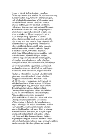 127
és meg is ölt sok férfit a rémületes viadalban.
Én bizony azt mind nem sorolom föl, nem nevezem meg,
mennyi vitézt ölt meg, verekedve az argoszi népért,
csak hős Eurüpüloszt említem, a Télephidészt most,
kit ledöfött érccel, s elesett körülötte a számos
kéteiosz haditárs, ezt tette a nőknek adott kincs.
Nála sosem láttam szebbet, csak az isteni Memnónt.
S hát amikor szálltunk be a lóba, amelyet Epeiosz
készített, jeles argosziak, s rám volt az egész terv
bízva: a rejteket ott föltárni, meg újra becsukni,
akkor az argoszi nép fejedelmei és vezetői
könnyeiket morzsolták mind, remegett is a térdük:
rajta bizony nem látta szemem, hogy szépszinü bőre
elsápadna akár, vagy hogy könny futna le arcán
s lopva törülgetné: hanem inkább sűrün esengett,
hadd törhessen elő, s markolva a kardja fogóját
és a nehéz kelevézt, tört volna a trójaiakra.
Majd, hogy földúltuk Priamosz meredekfalu várát,
zsákmányrésszel, ajándékkal hágott a hajóra,
sértetlen: meg nem sebesült soha dárda hegyétől,
kézitusában sem sebesült meg, bárha a harcban
ez megesik sokszor, hisz Arész sose nézi, hol őrjöng.«
Így szóltam; mire lelke a gyorslábú Akhileusznak
aszphodelosz-téren nagyokat lépdelve továbbment,
örvendezve, amért elmondtam, hogy fia míly hős.
Közben az elhúnyt többi halottnak lelke körémállt
bánatosan, s mindjük valamit kérdett a bajában.
És egyedül Telamóniadész Aiásznak a lelke
állt félrébb, most is haragudva a győzelemért, mit
bárkáknál vetekedve, fölötte arattam: Akhilleusz
fegyvereit kaptam meg, amelyeket anyja kitűzött.
Trójai ifjak itélkeztek, meg Pallasz Athéné.
Csakhogy bár sose győztem volna e párviadalban:
ekkora hős szállott le miatta a földi homályba:
Aiász, ő, aki termettel, tettel kimagaslott
minden akháj közt; tisztanevű Akhileusznak utána.
Őt megszólítottam ekép mézes szavaimmal:
»Aiász, tisztanevű Telamón fia, holtod után sem
hagysz a haraggal föl, melyet ellenem érzel az átkos
fegyverekért? Azokat kárunkra mutatta fel isten;
mert te, ki ekkora bástyánk vagy, dőltél ki miattuk.
Mint ama Péleión Akhileuszt, mi akhájok aképen
szűntelenül siratunk téged. S itt senkise vétkes,
csak Zeusz volt, ki a dárdavető danaosz daliákra
megharagudva nagyon, rádküldte a vészteli sorsot.
Lépj ide, kérlek, uram; hallgasd meg a szóm, a beszédem;
indulatát s erejét fékezd meg büszke szivednek.«
 