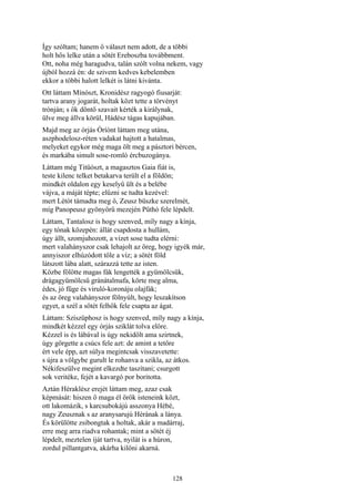 128
Így szóltam; hanem ő választ nem adott, de a többi
holt hős lelke után a sötét Ereboszba továbbment.
Ott, noha még haragudva, talán szólt volna nekem, vagy
újból hozzá én: de szivem kedves kebelemben
ekkor a többi halott lelkét is látni kivánta.
Ott láttam Mínószt, Kronidész ragyogó fiusarját:
tartva arany jogarát, holtak közt tette a törvényt
trónján; s ők döntő szavait kérték a királynak,
ülve meg állva körül, Hádész tágas kapujában.
Majd meg az órjás Óríónt láttam meg utána,
aszphodelosz-réten vadakat hajtott a hatalmas,
melyeket egykor még maga ölt meg a pásztori bércen,
és markába simult sose-romló ércbuzogánya.
Láttam még Titüószt, a magasztos Gaia fiát is,
teste kilenc telket betakarva terült el a földön;
mindkét oldalon egy keselyű ült és a belébe
vájva, a máját tépte; elűzni se tudta kezével:
mert Létót támadta meg ő, Zeusz büszke szerelmét,
míg Panopeusz gyönyörű mezején Pűthó fele lépdelt.
Láttam, Tantalosz is hogy szenved, míly nagy a kínja,
egy tónak közepén: állát csapdosta a hullám,
úgy állt, szomjuhozott, a vizet sose tudta elérni:
mert valahányszor csak lehajolt az öreg, hogy igyék már,
annyiszor elhúzódott tőle a víz; a sötét föld
látszott lába alatt, szárazzá tette az isten.
Közbe fölötte magas fák lengették a gyümölcsük,
drágagyümölcsű gránátalmafa, körte meg alma,
édes, jó füge és viruló-koronáju olajfák;
és az öreg valahányszor fölnyúlt, hogy leszakítson
egyet, a szél a sötét felhők fele csapta az ágat.
Láttam: Szíszüphosz is hogy szenved, míly nagy a kínja,
mindkét kézzel egy órjás sziklát tolva előre.
Kézzel is és lábával is úgy nekidőlt ama szirtnek,
úgy görgette a csúcs fele azt: de amint a tetőre
ért vele épp, azt súlya megintcsak visszavetette:
s újra a völgybe gurult le rohanva a szikla, az átkos.
Nékifeszülve megint elkezdte taszítani; csurgott
sok veritéke, fejét a kavargó por boritotta.
Aztán Héraklész erejét láttam meg, azaz csak
képmását: hiszen ő maga él örök isteneink közt,
ott lakomázik, s karcsubokájú asszonya Hébé,
nagy Zeusznak s az aranysarujú Hérának a lánya.
És körülötte zsibongtak a holtak, akár a madárraj,
erre meg arra riadva rohantak; mint a sötét éj
lépdelt, meztelen íját tartva, nyilát is a húron,
zordul pillantgatva, akárha kilőni akarná.
 