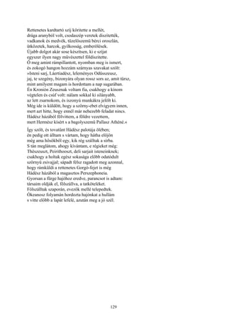 129
Rettenetes kardtartó szíj köritette a mellét,
drága aranyból volt, csodaszép veretek diszitették,
vadkanok és medvék, tüzelőszemü bérci oroszlán,
ütközetek, harcok, gyilkosság, emberölések.
Újabb dolgot akár sose készítsen, ki e szíjat
egyszer ilyen nagy művészettel földiszitette.
Ő meg amint rámpillantott, nyomban meg is ismert,
és zokogó hangon hozzám szárnyas szavakat szólt:
»Isteni sarj, Láertiadész, leleményes Odüsszeusz,
jaj, te szegény, bizonyára olyan rossz sors az, amit tűrsz,
mint amilyent magam is hordottam a nap sugarában.
Én Kronión Zeusznak voltam fia, csakhogy a kínom
végtelen és csúf volt: nálam sokkal ki silányabb,
az lett zsarnokom, és iszonyú munkákra jelölt ki.
Még ide is küldött, hogy a szörny-ebet elvigyem innen,
mert azt hitte, hogy ennél már nehezebb feladat nincs.
Hádész házából fölvittem, a földre vezettem,
mert Hermész kísért s a bagolyszemü Pallasz Athéné.«
Így szólt, és tovatűnt Hádész palotája ölében;
én pedig ott álltam s vártam, hogy hátha előjön
még ama hősökből egy, kik rég szálltak a sírba.
S tán meglátom, ahogy kívántam, e régieket még:
Thészeuszt, Peirithooszt, deli sarjait isteneinknek;
csakhogy a holtak egész sokasága előbb odatódult
szörnyü zsivajjal; sápadt félsz ragadott meg azonnal,
hogy rámküldi a rettenetes Gorgó-fejet is még
Hádész házából a magasztos Perszephoneia.
Gyorsan a fürge hajóhoz eredve, parancsot is adtam:
társaim oldják el, fölszállva, a tatköteléket.
Fölszálltak szaporán, evezők mellé telepedtek.
Ókeanosz folyamán hordozta hajónkat a hullám
s vitte előbb a lapát lefelé, azután meg a jó szél.
 