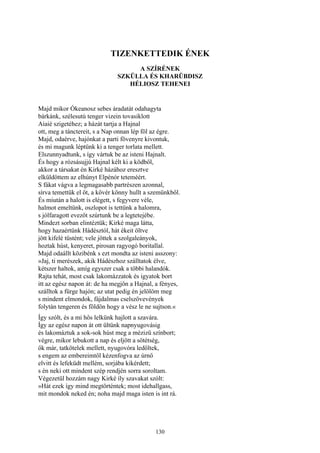 130
TIZENKETTEDIK ÉNEK
A SZÍRÉNEK
SZKÜLLA ÉS KHARÜBDISZ
HÉLIOSZ TEHENEI
Majd mikor Ókeanosz sebes áradatát odahagyta
bárkánk, szélesutú tenger vizein tovasiklott
Aiaié szigetéhez; a házát tartja a Hajnal
ott, meg a tánctereit, s a Nap onnan lép föl az égre.
Majd, odaérve, hajónkat a parti fövenyre kivontuk,
és mi magunk léptünk ki a tenger torlata mellett.
Elszunnyadtunk, s így vártuk be az isteni Hajnalt.
És hogy a rózsásujjú Hajnal kélt ki a ködből,
akkor a társakat én Kirké házához eresztve
elküldöttem az elhúnyt Elpénór teteméért.
S fákat vágva a legmagasabb partrészen azonnal,
sírva temettük el őt, a kövér könny hullt a szemünkből.
És miután a halott is elégett, s fegyvere véle,
halmot emeltünk, oszlopot is tettünk a halomra,
s jólfaragott evezőt szúrtunk be a legtetejébe.
Mindezt sorban elintéztük; Kirké maga látta,
hogy hazaértünk Hádésztól, hát ékeit öltve
jött kifelé tüstént; vele jöttek a szolgaleányok,
hoztak húst, kenyeret, pirosan ragyogó boritallal.
Majd odaállt közibénk s ezt mondta az isteni asszony:
»Jaj, ti merészek, akik Hádészhoz szálltatok élve,
kétszer haltok, amíg egyszer csak a többi halandók.
Rajta tehát, most csak lakomázzatok és igyatok bort
itt az egész napon át: de ha megjön a Hajnal, a fényes,
szálltok a fürge hajón; az utat pedig én jelölöm meg
s mindent elmondok, fájdalmas cselszövevények
folytán tengeren és földön hogy a vész le ne sujtson.«
Így szólt, és a mi hős lelkünk hajlott a szavára.
Így az egész napon át ott ültünk napnyugovásig
és lakomáztuk a sok-sok húst meg a mézizü színbort;
végre, mikor lebukott a nap és eljött a sötétség,
ők már, tatkötelek mellett, nyugovóra ledőltek,
s engem az embereimtől kézenfogva az úrnő
elvitt és lefeküdt mellém, sorjába kikérdett;
s én neki ott mindent szép rendjén sorra soroltam.
Végezetül hozzám nagy Kirké íly szavakat szólt:
»Hát ezek így mind megtörténtek; most idehallgass,
mit mondok neked én; noha majd maga isten is int rá.
 