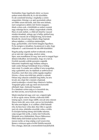 131
Szírénekhez fogsz legelőször elérni: az összes
embert mind elbűvölik ők, ki elér közelükbe.
És aki esztelenül közeleg s meghallja a szírén-
zengzeteket, felesége s az apró gyermekek otthon
azt többé sosem üdvözlik, neki már nem örülnek,
mert csengőszavu dallal a két Szírén megigézi;
ülnek a réten ezek, s körülöttük az emberi csontok
nagy sokasága hever, rothad, zsugorodnak a bőrök.
Húzz el ezek mellett, s a fülét jól tömd be viasszal
minden társadnak, nehogy egy is hallja; puhítsd meg
mézédes viaszod; de te hallgasd meg, ha kivánod.
Kössék ők a kezed meg a lábad a fürge hajónak
árboca talpához, s a kötélzet rátekeredjék,
hogy, gyönyörödre, a két Szírén hangjára figyelhess.
És ha esengesz a társakhoz, ha parancsot is adsz, hogy
oldjanak el - csak kössenek ők oda több kötelékkel.
Hogyha pedig szigetük mellett tovahúztak a társak,
azt az utat már végesvégig, amelyre utána
lépsz, nem mondhatom én meg, mert arról te magad fogsz
dönteni lelkedben: de kimondom, hogy mi a két út.
Errefelé meredek sziklák peremére csapódik
kékszemü Amphitríté nagy hulláma zubogva;
tudd: ezeket Bolygó Szikláknak hívja a boldog
isten mind. S a madár sem szállhat el arra nyugodtan,
még a galambok sem, ha röpülnek az ambrosziával
Zeuszhoz, mert őket sima szikla ragadja magához
folyton, s Zeusz atya küld újat, pótolni a számuk.
Onnan még sohasem szabadult meg bárka, ha arra
tévedt, ám a hajó fáit s tetemét a hajósnak
mind tovahordja a vészteli láng viharával a hullám.
Tengerjáró gálya csak egy ment arra keresztül:
elhírhedt Argó, Aiétésztól hazatartó.
És a hatalmas szirten még ez is összetörik tán,
ám Héré átvitte, mivel kedvelte Iászónt.
Másik irányban két nagy szirt van: a tágterü égbe
ér föl az egyik csúcsa, körötte a kékszinü felhő
terjeng egyre, sosem megy odébb, sose jár ama csúcson
fényes tiszta idő, sem a nyár, sem az ősz közeledtén.
Rá soha nem hághat, le se szállhat a földi halandó
róla, ha húsz keze volna akár, húsz lába is egynek:
mert oly síma, mikéntha csiszolták volna, a szikla.
És közepén barlang tátong sürü ködbe takartan,
szája nyugat felé nyílik, a mélye leér Ereboszba.
Menjetek arra a bárkátokkal, fényes Odüsszeusz.
Öblös bárka felől kitünő nyilazó ha kilőné
messze nyilát, az üreg szájáig a nyíl sosem érne.
Benne a szörnyen ugatva üvöltő Szkülla tanyázik.
Éles a hangja, akárcsak a mostszületett kutyakölykök
 