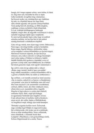 132
hangja, de ő maga roppant szörny; nem örülne, ki látná
őt, még isten sem, közelébe ha érne az útján.
Lába tizenkettő, levegőben leng valamennyi,
hat hosszú nyaka van, mindegyiken egy riadalmas
fej nőtt, és a fejekből három sor foga rémít,
sűrü, tömött agyarak, tele éjszinü szörnyü halállal.
Teste pedig bent áll, derekáig, az öblös üregben,
csakhogy a rémes nyílásból a fejek kihajolnak.
S ő ott, szikláját körültapogatva halászgat
delphint, tenger ebét, de nagyobb viziszörnyet is olykor,
melyből rengeteget táplál zajos Amphitríté.
És nem tud dicsekedni hajós soha, hogy tovasiklott
sértetlen mellette: de hat feje húz ki hat embert
mindig hirtelenűl a sötétkékorru hajóból.
Látsz ott egy másik, nem olyan nagy szirtet, Odüsszeusz.
Nem nagy a távolság köztük, nyilad is beröpülné.
Rajta magas fügefát láthatsz, sürülombut; alatta
szívja magába a szörnyü Kharübdisz az éjszinü tengert.
Háromszor kiereszti naponta, de újra beszívja
rémesen; arra, mikor szürcsöl, te nehogy közeledjél:
mert sohse tudna a Földrázó se kihúzni a bajból.
Inkább Szkülla felé igyekezz a hajóddal, evezz el
gyorsan a szirtje alatt, mert többhasznú, ha a bárkán
hat társat gyászolsz majd, mint együtt valamennyit.«
Így szólt ő; mire én így adtam néki a választ:
»Rajta, nagy istennő, áruld el igaz szavaiddal:
hogy tudnék menekülni a szörnyü Kharübdisz elől is,
s győzni a Szkülla fölött, ha reátör az embereimre.«
Így szóltam; s ezt mondta azonnal az isteni asszony:
»Jaj, te merész, neked itt is a harcra s a fáradalomra
van gondod: sose térsz ki haláltalan isten elől sem?
Hisz nem enyésző ő, de sosemmúló veszedelmed,
szörnyü, dühös, kínzó, aki ellen védekezés nincs;
ellene törni se jó; menekülni előle a legjobb.
Hogyha te fegyverkezve a szirtje alatt elidőzöl,
rettenetes fejeit, félek, majd újra kidugja,
és ugyanannyi barátodat újra magához orozza.
Csak sebesen húzz el mellette, kiáltva Kratáiszt,
anyja nevét, aki szülte, bajára a földilakóknak.
Az megfékezi majd, nehogy újra terád támadjon.
Thrínakié szigetére kerülsz most: Éeliosznak
nagy csordája legel földjén és nagyszerü nyája;
hét a tehéncsorda s hét nyája van ott a juhoknak;
ötven az állat mindegyikben. Nincs születésük,
nincs elmúlásuk, s istennők őrizik őket:
Lampetié s Phaethúsza, a két gyönyörűhaju nimfa,
Éeliosz Hüperíónnak kit a nimfa, Neaira
 